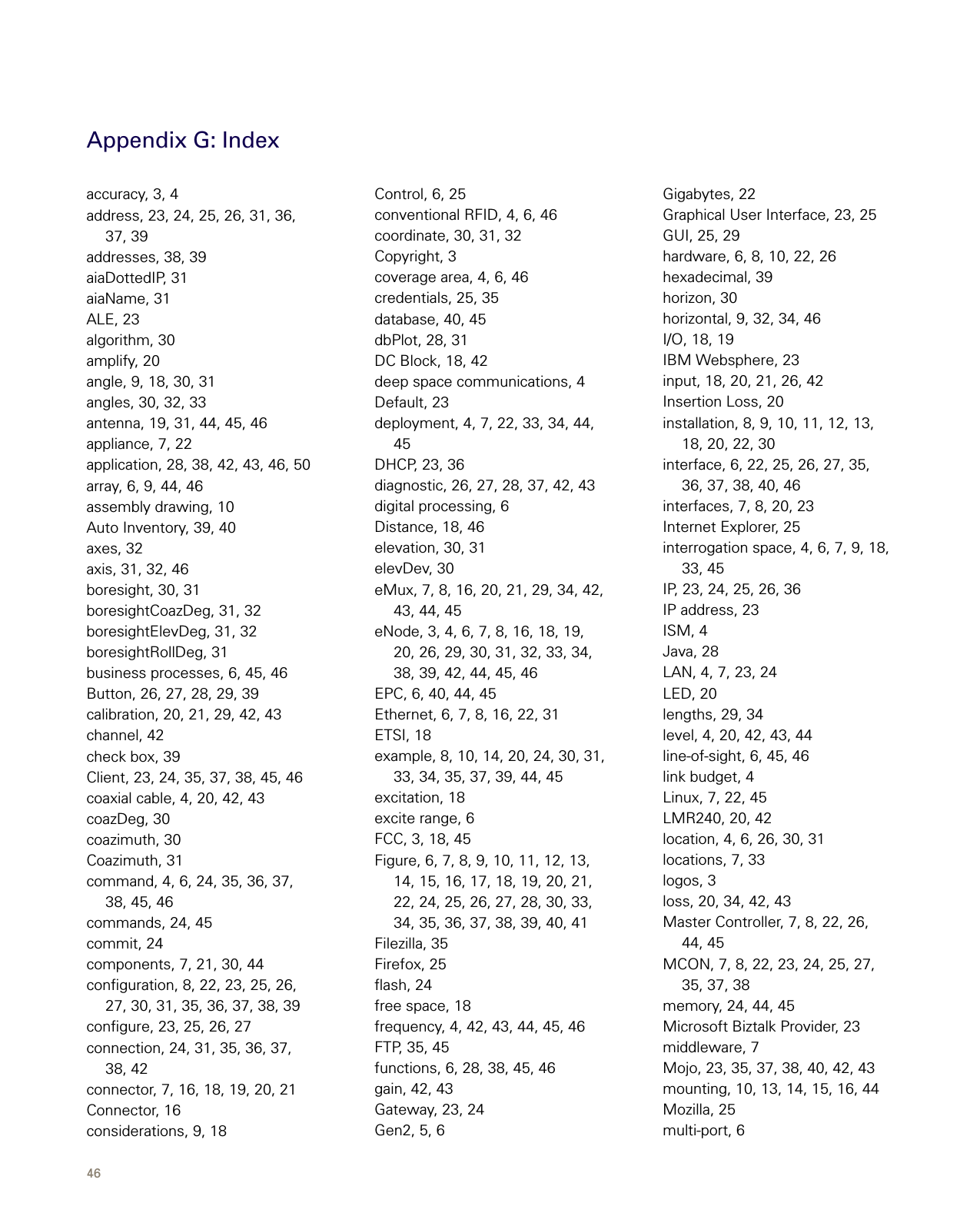 46Appendix G: Indexaccuracy, 3, 4address, 23, 24, 25, 26, 31, 36, 37, 39addresses, 38, 39aiaDottedIP, 31aiaName, 31ALE, 23algorithm, 30amplify, 20angle, 9, 18, 30, 31angles, 30, 32, 33antenna, 19, 31, 44, 45, 46appliance, 7, 22application, 28, 38, 42, 43, 46, 50array, 6, 9, 44, 46assembly drawing, 10Auto Inventory, 39, 40axes, 32axis, 31, 32, 46boresight, 30, 31boresightCoazDeg, 31, 32boresightElevDeg, 31, 32boresightRollDeg, 31business processes, 6, 45, 46Button, 26, 27, 28, 29, 39calibration, 20, 21, 29, 42, 43channel, 42check box, 39Client, 23, 24, 35, 37, 38, 45, 46coaxial cable, 4, 20, 42, 43coazDeg, 30coazimuth, 30Coazimuth, 31command, 4, 6, 24, 35, 36, 37, 38, 45, 46commands, 24, 45commit, 24components, 7, 21, 30, 44conﬁguration, 8, 22, 23, 25, 26, 27, 30, 31, 35, 36, 37, 38, 39conﬁgure, 23, 25, 26, 27connection, 24, 31, 35, 36, 37, 38, 42connector, 7, 16, 18, 19, 20, 21Connector, 16considerations, 9, 18Control, 6, 25conventional RFID, 4, 6, 46coordinate, 30, 31, 32Copyright, 3coverage area, 4, 6, 46credentials, 25, 35database, 40, 45dbPlot, 28, 31DC Block, 18, 42deep space communications, 4Default, 23deployment, 4, 7, 22, 33, 34, 44, 45DHCP, 23, 36diagnostic, 26, 27, 28, 37, 42, 43digital processing, 6Distance, 18, 46elevation, 30, 31elevDev, 30eMux, 7, 8, 16, 20, 21, 29, 34, 42, 43, 44, 45eNode, 3, 4, 6, 7, 8, 16, 18, 19, 20, 26, 29, 30, 31, 32, 33, 34, 38, 39, 42, 44, 45, 46EPC, 6, 40, 44, 45Ethernet, 6, 7, 8, 16, 22, 31ETSI, 18example, 8, 10, 14, 20, 24, 30, 31, 33, 34, 35, 37, 39, 44, 45excitation, 18excite range, 6FCC, 3, 18, 45Figure, 6, 7, 8, 9, 10, 11, 12, 13, 14, 15, 16, 17, 18, 19, 20, 21, 22, 24, 25, 26, 27, 28, 30, 33, 34, 35, 36, 37, 38, 39, 40, 41Filezilla, 35Firefox, 25ﬂash, 24free space, 18frequency, 4, 42, 43, 44, 45, 46FTP, 35, 45functions, 6, 28, 38, 45, 46gain, 42, 43Gateway, 23, 24Gen2, 5, 6Gigabytes, 22Graphical User Interface, 23, 25GUI, 25, 29hardware, 6, 8, 10, 22, 26hexadecimal, 39horizon, 30horizontal, 9, 32, 34, 46I/O, 18, 19IBM Websphere, 23input, 18, 20, 21, 26, 42Insertion Loss, 20installation, 8, 9, 10, 11, 12, 13, 18, 20, 22, 30interface, 6, 22, 25, 26, 27, 35, 36, 37, 38, 40, 46interfaces, 7, 8, 20, 23Internet Explorer, 25interrogation space, 4, 6, 7, 9, 18, 33, 45IP, 23, 24, 25, 26, 36IP address, 23ISM, 4Java, 28LAN, 4, 7, 23, 24LED, 20lengths, 29, 34level, 4, 20, 42, 43, 44line-of-sight, 6, 45, 46link budget, 4Linux, 7, 22, 45LMR240, 20, 42location, 4, 6, 26, 30, 31locations, 7, 33logos, 3loss, 20, 34, 42, 43Master Controller, 7, 8, 22, 26, 44, 45MCON, 7, 8, 22, 23, 24, 25, 27, 35, 37, 38memory, 24, 44, 45Microsoft Biztalk Provider, 23middleware, 7Mojo, 23, 35, 37, 38, 40, 42, 43mounting, 10, 13, 14, 15, 16, 44Mozilla, 25multi-port, 6