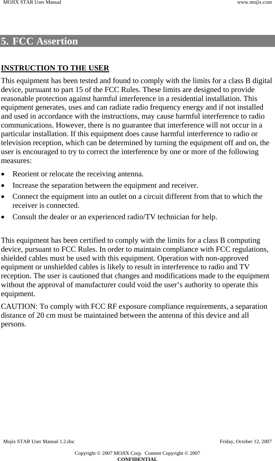 MOJIX STAR User Manual  www.mojix.com   5. FCC Assertion  INSTRUCTION TO THE USER This equipment has been tested and found to comply with the limits for a class B digital device, pursuant to part 15 of the FCC Rules. These limits are designed to provide reasonable protection against harmful interference in a residential installation. This equipment generates, uses and can radiate radio frequency energy and if not installed and used in accordance with the instructions, may cause harmful interference to radio communications. However, there is no guarantee that interference will not occur in a particular installation. If this equipment does cause harmful interference to radio or television reception, which can be determined by turning the equipment off and on, the user is encouraged to try to correct the interference by one or more of the following measures: • Reorient or relocate the receiving antenna. • Increase the separation between the equipment and receiver. • Connect the equipment into an outlet on a circuit different from that to which the receiver is connected. • Consult the dealer or an experienced radio/TV technician for help.  This equipment has been certified to comply with the limits for a class B computing device, pursuant to FCC Rules. In order to maintain compliance with FCC regulations, shielded cables must be used with this equipment. Operation with non-approved equipment or unshielded cables is likely to result in interference to radio and TV reception. The user is cautioned that changes and modifications made to the equipment without the approval of manufacturer could void the user’s authority to operate this equipment. CAUTION: To comply with FCC RF exposure compliance requirements, a separation distance of 20 cm must be maintained between the antenna of this device and all persons. Mojix STAR User Manual 1.2.doc    Friday, October 12, 2007  Copyright © 2007 MOJIX Corp.  Content Copyright © 2007 CONFIDENTIAL 