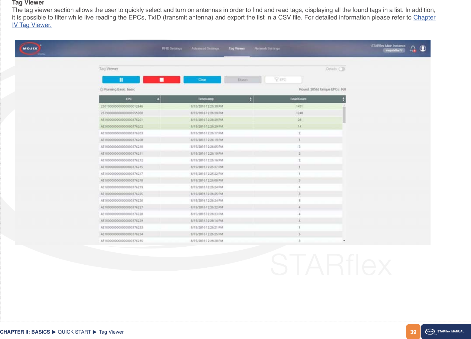 39CHAPTER II: BASICS STARex MANUALQUICK START Tag ViewerTag ViewerThe tag viewer section allows the user to quickly select and turn on antennas in order to nd and read tags, displaying all the found tags in a list. In addition, it is possible to lter while live reading the EPCs, TxID (transmit antenna) and export the list in a CSV le. For detailed information please refer to Chapter IV Tag Viewer.
