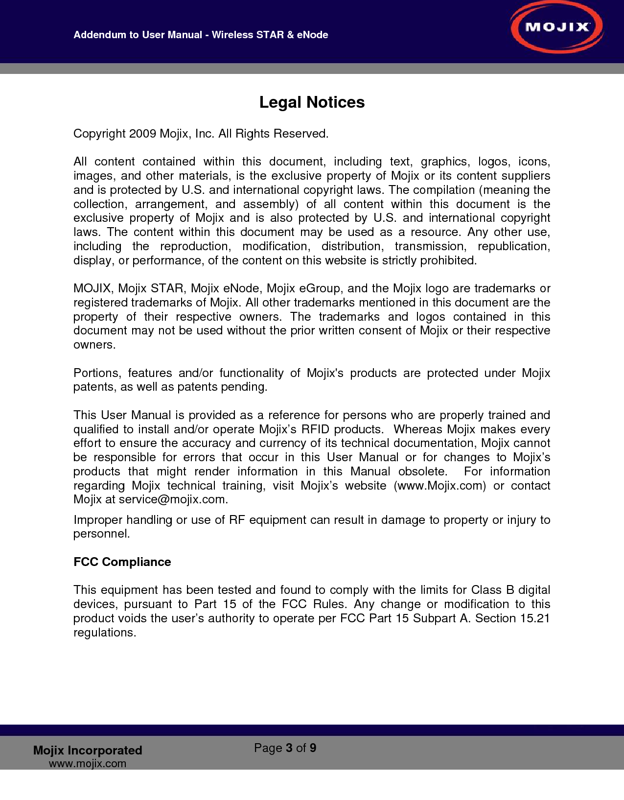 Addendum to User Manual - Wireless STAR &amp; eNode        Page 3 of 9   Mojix Incorporated www.mojix.com Legal Notices  Copyright 2009 Mojix, Inc. All Rights Reserved.  All content contained within this document, including text, graphics, logos, icons, images, and other materials, is the exclusive property of Mojix or its content suppliers and is protected by U.S. and international copyright laws. The compilation (meaning the collection, arrangement, and assembly) of all content within this document is the exclusive property of Mojix and is also protected by U.S. and international copyright laws. The content within this document may be used as a resource. Any other use, including the reproduction, modification, distribution, transmission, republication, display, or performance, of the content on this website is strictly prohibited.  MOJIX, Mojix STAR, Mojix eNode, Mojix eGroup, and the Mojix logo are trademarks or registered trademarks of Mojix. All other trademarks mentioned in this document are the property of their respective owners. The trademarks and logos contained in this document may not be used without the prior written consent of Mojix or their respective owners.   Portions, features and/or functionality of Mojix&apos;s products are protected under Mojix patents, as well as patents pending.  This User Manual is provided as a reference for persons who are properly trained and qualified to install and/or operate Mojix’s RFID products.  Whereas Mojix makes every effort to ensure the accuracy and currency of its technical documentation, Mojix cannot be responsible for errors that occur in this User Manual or for changes to Mojix’s products that might render information in this Manual obsolete.  For information regarding Mojix technical training, visit Mojix’s website (www.Mojix.com) or contact Mojix at service@mojix.com. Improper handling or use of RF equipment can result in damage to property or injury to personnel.  FCC Compliance  This equipment has been tested and found to comply with the limits for Class B digital devices, pursuant to Part 15 of the FCC Rules. Any change or modification to this product voids the user’s authority to operate per FCC Part 15 Subpart A. Section 15.21 regulations.      