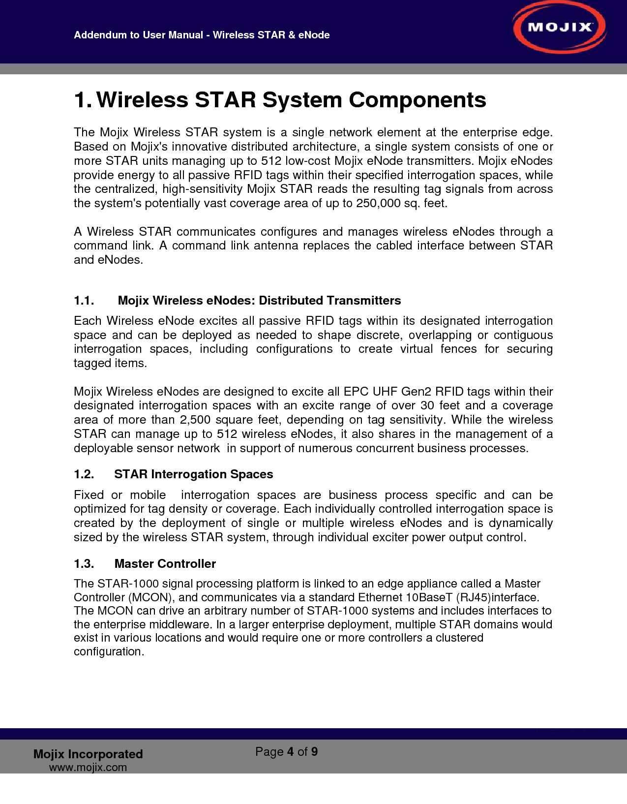 Addendum to User Manual - Wireless STAR &amp; eNode        Page 4 of 9   Mojix Incorporated www.mojix.com 1. Wireless STAR System Components The Mojix Wireless STAR system is a single network element at the enterprise edge. Based on Mojix&apos;s innovative distributed architecture, a single system consists of one or more STAR units managing up to 512 low-cost Mojix eNode transmitters. Mojix eNodes provide energy to all passive RFID tags within their specified interrogation spaces, while the centralized, high-sensitivity Mojix STAR reads the resulting tag signals from across the system&apos;s potentially vast coverage area of up to 250,000 sq. feet.   A Wireless STAR communicates configures and manages wireless eNodes through a command link. A command link antenna replaces the cabled interface between STAR and eNodes.  1.1.   Mojix Wireless eNodes: Distributed Transmitters  Each Wireless eNode excites all passive RFID tags within its designated interrogation space and can be deployed as needed to shape discrete, overlapping or contiguous interrogation spaces, including configurations to create virtual fences for securing tagged items.   Mojix Wireless eNodes are designed to excite all EPC UHF Gen2 RFID tags within their designated interrogation spaces with an excite range of over 30 feet and a coverage area of more than 2,500 square feet, depending on tag sensitivity. While the wireless STAR can manage up to 512 wireless eNodes, it also shares in the management of a deployable sensor network  in support of numerous concurrent business processes. 1.2. STAR Interrogation Spaces Fixed or mobile  interrogation spaces are business process specific and can be optimized for tag density or coverage. Each individually controlled interrogation space is created by the deployment of single or multiple wireless eNodes and is dynamically sized by the wireless STAR system, through individual exciter power output control.  1.3. Master Controller The STAR-1000 signal processing platform is linked to an edge appliance called a Master Controller (MCON), and communicates via a standard Ethernet 10BaseT (RJ45)interface. The MCON can drive an arbitrary number of STAR-1000 systems and includes interfaces to the enterprise middleware. In a larger enterprise deployment, multiple STAR domains would exist in various locations and would require one or more controllers a clustered configuration.   
