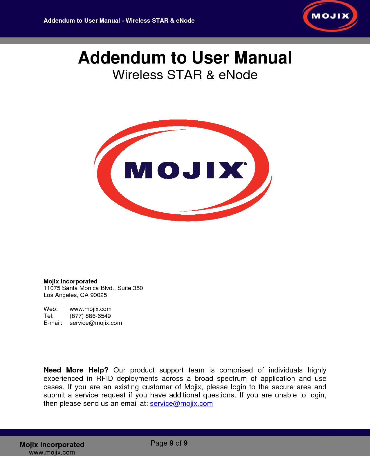 Addendum to User Manual - Wireless STAR &amp; eNode        Page 9 of 9   Mojix Incorporated www.mojix.com Addendum to User Manual Wireless STAR &amp; eNode          Mojix Incorporated 11075 Santa Monica Blvd., Suite 350 Los Angeles, CA 90025   Web:   www.mojix.com Tel:    (877) 886-6549 E-mail:    service@mojix.com             Need More Help? Our product support team is comprised of individuals highly experienced in RFID deployments across a broad spectrum of application and use cases. If you are an existing customer of Mojix, please login to the secure area and submit a service request if you have additional questions. If you are unable to login, then please send us an email at: service@mojix.com   