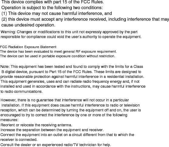 This device complies with part 15 of the FCC Rules. Operation is subject to the following two conditions: (1) This device may not cause harmful interference, and (2) this device must accept any interference received, including interference that may cause undesired operation.Note: This equipment has been tested and found to comply with the limits for a Class B digital device, pursuant to Part 15 of the FCC Rules. These limits are designed to provide reasonable protection against harmful interference in a residential installation. This equipment generates, uses and can radiate radio frequency energy and, if not installed and used in accordance with the instructions, may cause harmful interference to radio communications.However, there is no guarantee that interference will not occur in a particular installation. If this equipment does cause harmful interference to radio or television reception, which can be determined by turning the equipment off and on, the user is encouraged to try to correct the interference by one or more of the following measures:Reorient or relocate the receiving antenna.Increase the separation between the equipment and receiver.Connect the equipment into an outlet on a circuit different from that to which the receiver is connected.Consult the dealer or an experienced radio/TV technician for help.Warning: Changes or modifications to this unit not expressly approved by the part responsible for compliance could void the user’s authority to operate the equipment.FCC Radiation Exposure StatementThe device has been evaluated to meet general RF exposure requirement. The device can be used in portable exposure condition without restriction.