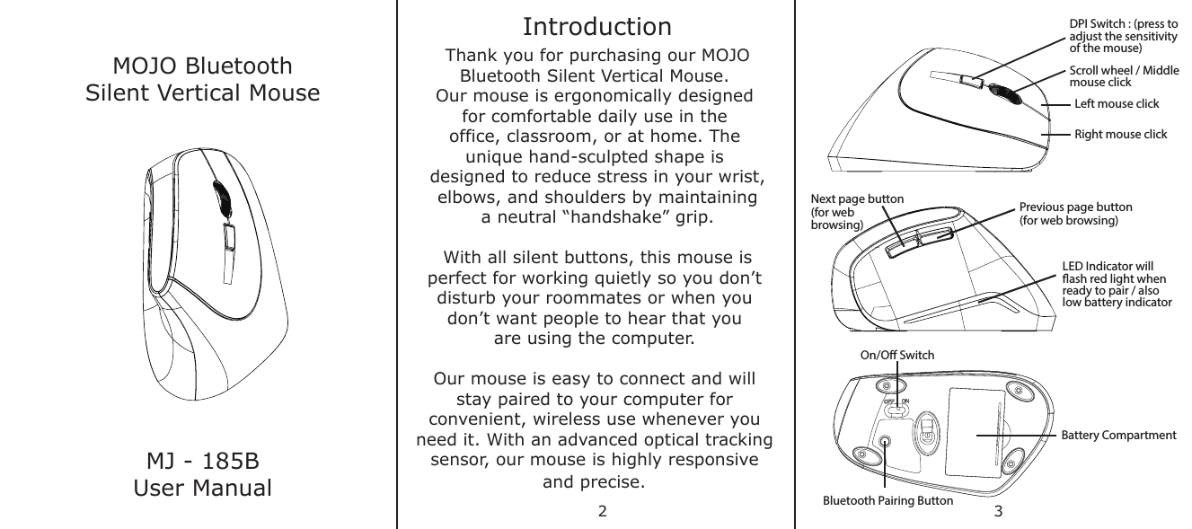 MOJO BluetoothSilent Vertical MouseMJ - 185BUser ManualIntroductionThank you for purchasing our MOJOBluetooth Silent Vertical Mouse. Our mouse is ergonomically designed for comfortable daily use in the office, classroom, or at home. The unique hand-sculpted shape is designed to reduce stress in your wrist,elbows, and shoulders by maintaininga neutral “handshake” grip.With all silent buttons, this mouse isperfect for working quietly so you don’t disturb your roommates or when you don’t want people to hear that you are using the computer. Our mouse is easy to connect and will stay paired to your computer for convenient, wireless use whenever you need it. With an advanced optical tracking sensor, our mouse is highly responsive and precise. DPI Switch : (press to adjust the sensitivity of the mouse)Scroll wheel / Middle mouse clickLeft mouse clickRight mouse clickNext page button(for webbrowsing)Previous page button(for web browsing)LED Indicator will ash red light when ready to pair / alsolow battery indicatorOn/O SwitchBattery CompartmentBluetooth Pairing Button2 3