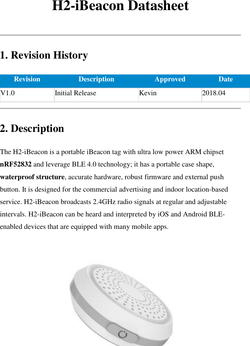 H2-iBeacon Datasheet  1. Revision History Revision Description Approved Date V1.0 Initial Release Kevin 2018.04  2. Description The H2-iBeacon is a portable iBeacon tag with ultra low power ARM chipset nRF52832 and leverage BLE 4.0 technology; it has a portable case shape, waterproof structure, accurate hardware, robust firmware and external push button. It is designed for the commercial advertising and indoor location-based service. H2-iBeacon broadcasts 2.4GHz radio signals at regular and adjustable intervals. H2-iBeacon can be heard and interpreted by iOS and Android BLE-enabled devices that are equipped with many mobile apps.   