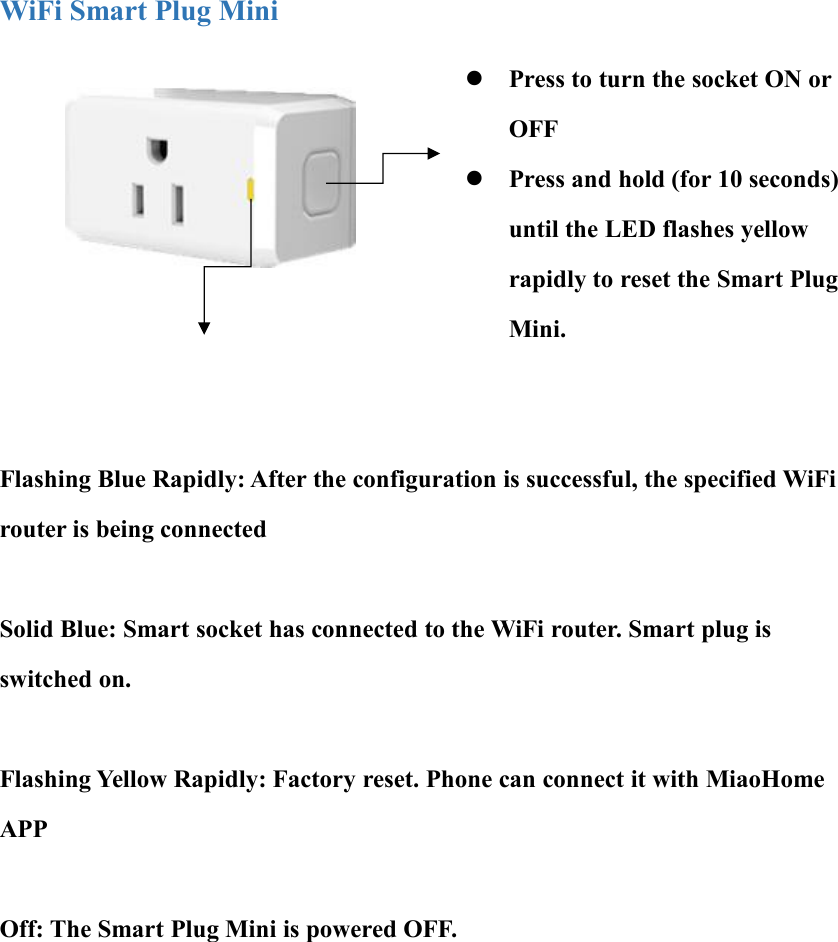 WiFi Smart Plug MiniPress to turn the socket ON orOFFPress and hold (for 10 seconds)until the LED flashes yellowrapidly to reset the Smart PlugMini.Flashing Blue Rapidly: After the configuration is successful, the specified WiFirouter is being connectedSolid Blue: Smart socket has connected to the WiFi router. Smart plug isswitched on.Flashing Yellow Rapidly: Factory reset. Phone can connect it with MiaoHomeAPPOff: The Smart Plug Mini is powered OFF.