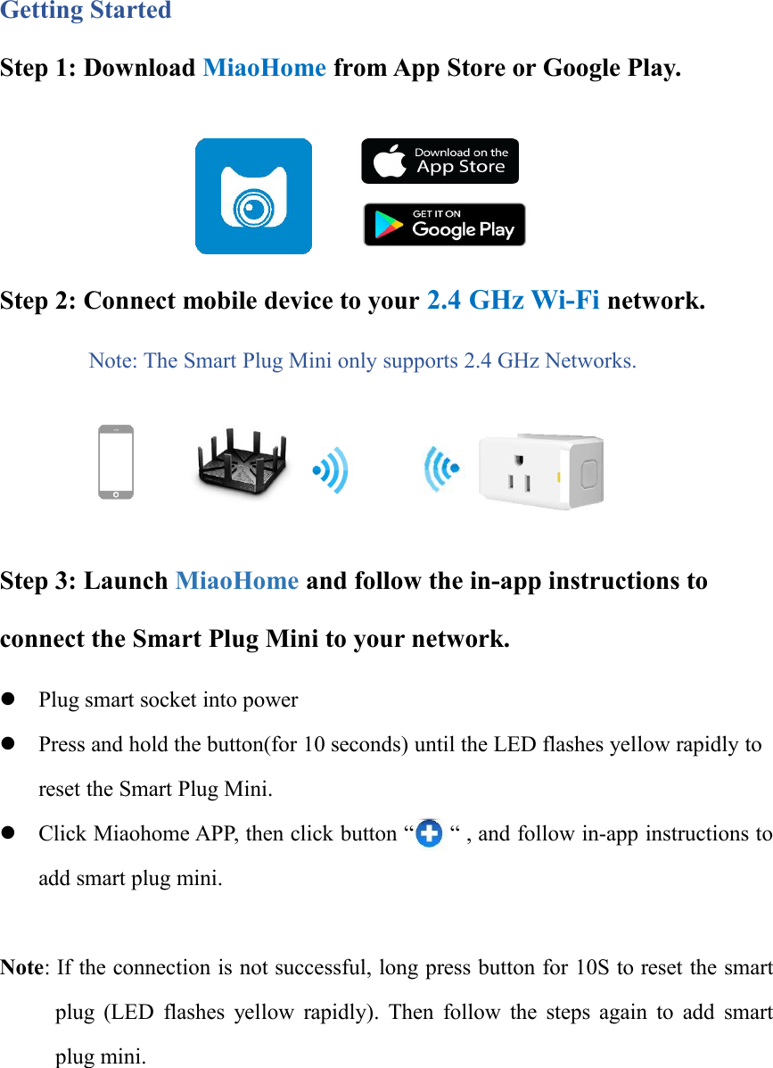 Getting StartedStep 1: Download MiaoHome from App Store or Google Play.Step 2: Connect mobile device to your 2.4 GHz Wi-Fi network.Note: The Smart Plug Mini only supports 2.4 GHz Networks.Step 3: Launch MiaoHome and follow the in-app instructions toconnect the Smart Plug Mini to your network.Plug smart socket into powerPress and hold the button(for 10 seconds) until the LED flashes yellow rapidly toreset the Smart Plug Mini.Click Miaohome APP, then click button “ “ , and follow in-app instructions toadd smart plug mini.Note: If the connection is not successful, long press button for 10S to reset the smartplug (LED flashes yellow rapidly). Then follow the steps again to add smartplug mini.