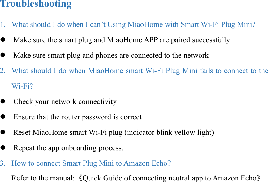 Troubleshooting1. What should I do when I can’t Using MiaoHome with Smart Wi-Fi Plug Mini?Make sure the smart plug and MiaoHome APP are paired successfullyMake sure smart plug and phones are connected to the network2. What should I do when MiaoHome smart Wi-Fi Plug Mini fails to connect to theWi-Fi?Check your network connectivityEnsure that the router password is correctReset MiaoHome smart Wi-Fi plug (indicator blink yellow light)Repeat the app onboarding process.3. How to connect Smart Plug Mini to Amazon Echo?Refer to the manual:《Quick Guide of connecting neutral app to Amazon Echo》