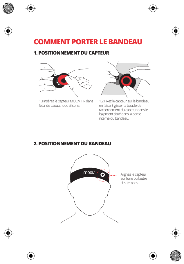 COMMENT PORTER LE BANDEAU1. POSITIONNEMENT DU CAPTEUR2. POSITIONNEMENT DU BANDEAU1.1Ins&eacute;rez le capteur MOOV HR dans l&rsquo;&eacute;tui de caoutchouc silicone.1.2 Fixez le capteur sur le bandeau en faisant glisser la boucle de raccordement du capteur dans le logement situ&eacute; dans la partie interne du bandeau.Alignez le capteur sur l&rsquo;une ou l&rsquo;autre des tempes.