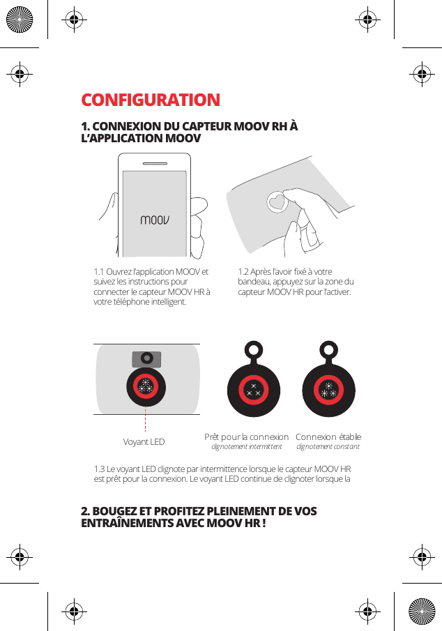 CONFIGURATION1. CONNEXION DU CAPTEUR MOOV RH &Agrave; L&rsquo;APPLICATION MOOV2. BOUGEZ ET PROFITEZ PLEINEMENT DE VOS ENTRA&Icirc;NEMENTS AVEC MOOV HR !Pr&ecirc;t pour la connexionclignotement intermittentConnexio n  &eacute;tablieclignotement constantVoyant LED1.1 Ouvrez l&rsquo;application MOOV et suivez les instructions pour connecter le capteur MOOV HR &agrave; votre t&eacute;l&eacute;phone intelligent.1.2 Apr&egrave;s l&rsquo;avoir ﬁx&eacute; &agrave; votre bandeau, appuyez sur la zone du capteur MOOV HR pour l&rsquo;activer.1.3 Le voyant LED clignote par intermittence lorsque le capteur MOOV HR est pr&ecirc;t pour la connexion. Le voyant LED continue de clignoter lorsque la 