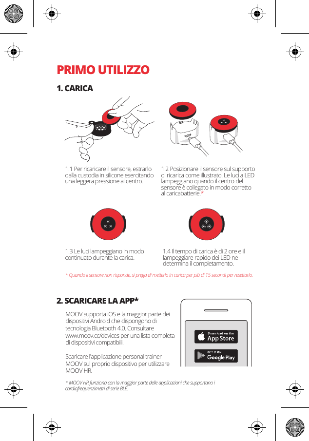 PRIMO UTILIZZO1. CARICA2. SCARICARE LA APP*1.1 Per ricaricare il sensore, estrarlo dalla custodia in silicone esercitando una leggera pressione al centro. MOOV supporta iOS e la maggior parte dei dispositivi Android che dispongono di tecnologia Bluetooth 4.0. Consultare www.moov.cc/devices per una lista completa di dispositivi compatibili.Scaricare l'applicazione personal trainer MOOV sul proprio dispositivo per utilizzare MOOV HR.1.3 Le luci lampeggiano in modo continuato durante la carica. 1.4 Il tempo di carica &egrave; di 2 ore e il lampeggiare rapido dei LED ne determina il completamento.* Quando il sensore non risponde, si prega di metterlo in carica per pi&ugrave; di 15 secondi per resettarlo.* MOOV HR funziona con la maggior parte delle applicazioni che supportano i cardiofrequenzimetri di serie BLE.1.2 Posizionare il sensore sul supporto di ricarica come illustrato. Le luci a LED lampeggiano quando il centro del sensore &egrave; collegato in modo corretto al caricabatterie.*