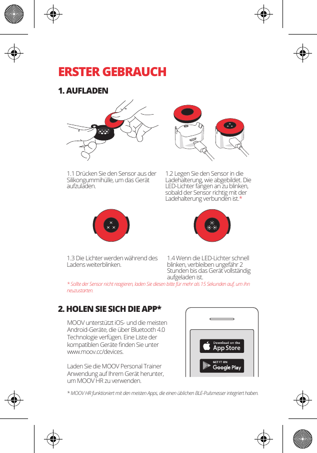ERSTER GEBRAUCH1. AUFLADEN2. HOLEN SIE SICH DIE APP*1.1 Dr&uuml;cken Sie den Sensor aus der Silikongummih&uuml;lle, um das Ger&auml;t aufzuladen.MOOV unterst&uuml;tzt iOS- und die meisten Android-Ger&auml;te, die &uuml;ber Bluetooth 4.0 Technologie verf&uuml;gen. Eine Liste der kompatiblen Ger&auml;te ﬁnden Sie unter www.moov.cc/devices.Laden Sie die MOOV Personal Trainer Anwendung auf Ihrem Ger&auml;t herunter, um MOOV HR zu verwenden. 1.3 Die Lichter werden w&auml;hrend des Ladens weiterblinken.  1.4 Wenn die LED-Lichter schnell blinken, verbleiben ungef&auml;hr 2 Stunden bis das Ger&auml;t vollst&auml;ndig aufgeladen ist. * Sollte der Sensor nicht reagieren, laden Sie diesen bitte f&uuml;r mehr als 15 Sekunden auf, um ihn neuzustarten.* MOOV HR funktioniert mit den meisten Apps, die einen &uuml;blichen BLE-Pulsmesser integriert haben. 1.2 Legen Sie den Sensor in die Ladehalterung, wie abgebildet. Die LED-Lichter fangen an zu blinken, sobald der Sensor richtig mit der Ladehalterung verbunden ist.*