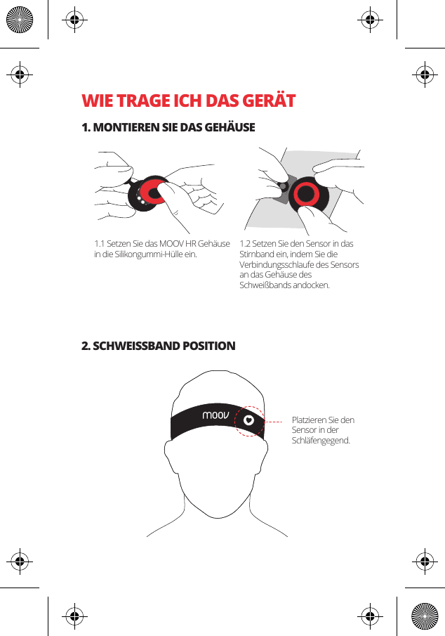 WIE TRAGE ICH DAS GER&Auml;T1. MONTIEREN SIE DAS GEH&Auml;USE2. SCHWEISSBAND POSITION1.1 Setzen Sie das MOOV HR Geh&auml;use in die Silikongummi-H&uuml;lle ein.1.2 Setzen Sie den Sensor in das Stirnband ein, indem Sie die Verbindungsschlaufe des Sensors an das Geh&auml;use des Schwei&szlig;bands andocken. Platzieren Sie den Sensor in der Schl&auml;fengegend.