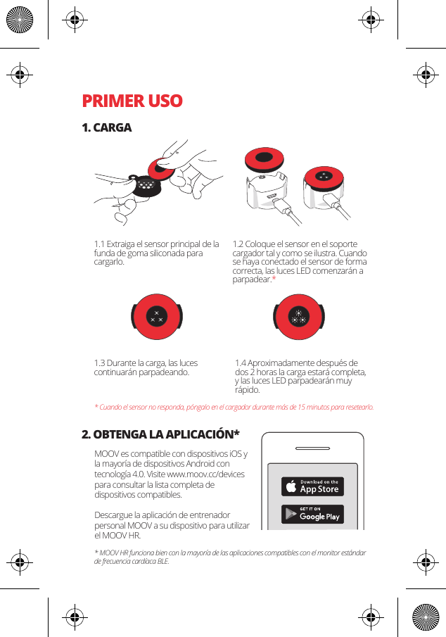 PRIMER USO1. CARGA2. OBTENGA LA APLICACI&Oacute;N*1.1 Extraiga el sensor principal de la funda de goma siliconada para cargarlo.MOOV es compatible con dispositivos iOS y la mayor&iacute;a de dispositivos Android con tecnolog&iacute;a 4.0. Visite www.moov.cc/devices para consultar la lista completa de dispositivos compatibles.Descargue la aplicaci&oacute;n de entrenador personal MOOV a su dispositivo para utilizar el MOOV HR.1.3 Durante la carga, las luces continuar&aacute;n parpadeando. 1.4 Aproximadamente despu&eacute;s de dos 2 horas la carga estar&aacute; completa, y las luces LED parpadear&aacute;n muy r&aacute;pido.* Cuando el sensor no responda, p&oacute;ngalo en el cargador durante m&aacute;s de 15 minutos para resetearlo.* MOOV HR funciona bien con la mayor&iacute;a de las aplicaciones compatibles con el monitor est&aacute;ndar de frecuencia card&iacute;aca BLE. 1.2 Coloque el sensor en el soporte cargador tal y como se ilustra. Cuando se haya conectado el sensor de forma correcta, las luces LED comenzar&aacute;n a parpadear.*
