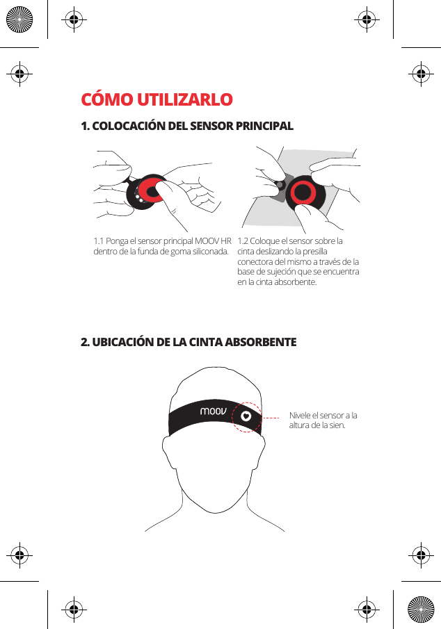 C&Oacute;MO UTILIZARLO1. COLOCACI&Oacute;N DEL SENSOR PRINCIPAL2. UBICACI&Oacute;N DE LA CINTA ABSORBENTE1.1 Ponga el sensor principal MOOV HR dentro de la funda de goma siliconada.1.2 Coloque el sensor sobre la cinta deslizando la presilla conectora del mismo a trav&eacute;s de la base de sujeci&oacute;n que se encuentra en la cinta absorbente.Nivele el sensor a la altura de la sien.