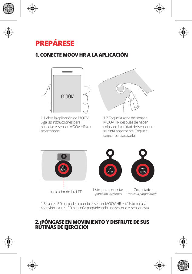 PREP&Aacute;RESE1. CONECTE MOOV HR A LA APLICACI&Oacute;N2. &iexcl;P&Oacute;NGASE EN MOVIMIENTO Y DISFRUTE DE SUS RUTINAS DE EJERCICIO!Listo para conectar parpadea varias vecesCo n ectad ocontin&uacute;a parpadeandoIndicador de luz LED1.1 Abra la aplicaci&oacute;n de MOOV. Siga las instrucciones para conectar el sensor MOOV HR a su smartphone.1.2 Toque la zona del sensor MOOV HR despu&eacute;s de haber colocado la unidad del sensor en su cinta absorbente. Toque el sensor para activarlo.1.3 La luz LED parpadea cuando el sensor MOOV HR est&aacute; listo para la conexi&oacute;n. La luz LED contin&uacute;a parpadeando una vez que el sensor est&aacute; 