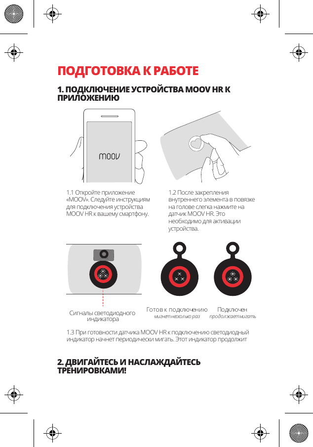 ПОДГОТОВКА К РАБОТЕ1. ПОДКЛЮЧЕНИЕ УСТРОЙСТВА MOOV HR К ПРИЛОЖЕНИЮ2. ДВИГАЙТЕСЬ И НАСЛАЖДАЙТЕСЬ ТРЕНИРОВКАМИ!Готов к подключениюмигнет нескол ько разПо дк лю ченпр одол жа ет ми га тьСигналы светодиодного индикатора1.1 Откройте приложение &laquo;MOOV&raquo;. Следуйте инструкциям для подключения устройства MOOV HR к вашему смартфону.1.2 После закрепления внутреннего элемента в повязке на голове слегка нажмите на датчик MOOV HR. Это необходимо для активации устройства.1.3 При готовности датчика MOOV HR к подключению светодиодный индикатор начнет периодически мигать. Этот индикатор продолжит 