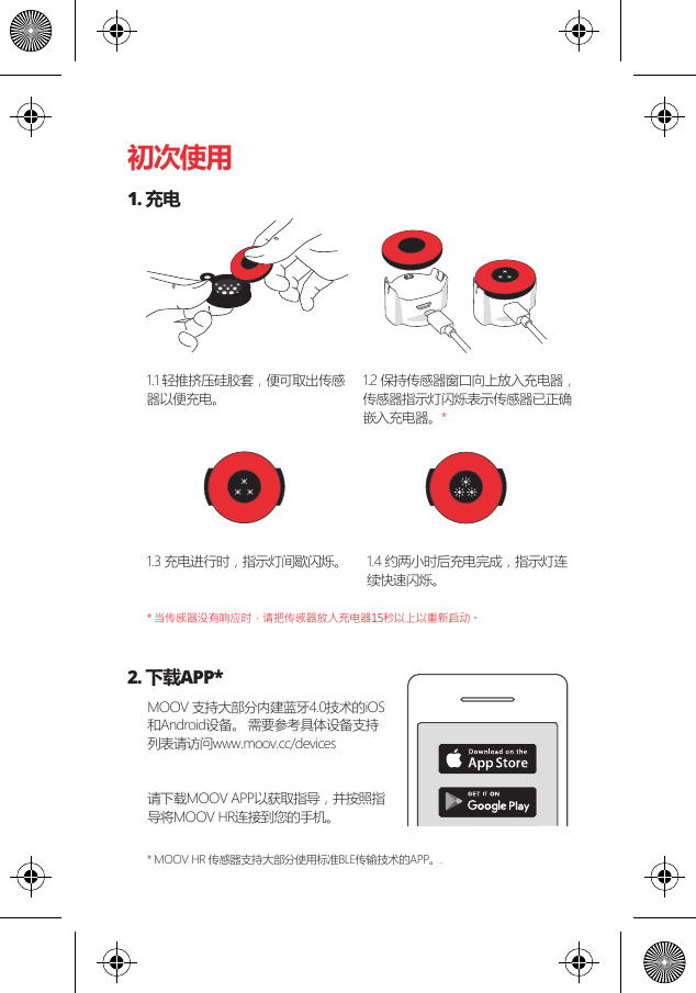 初次使用1. 充电2. 下载APP*1.1 轻推挤压硅胶套，便可取出传感器以便充电。MOOV 支持大部分内建蓝牙4.0技术的iOS和Android设备。 需要参考具体设备支持列表请访问www.moov.cc/devices 请下载MOOV APP以获取指导，并按照指导将MOOV HR连接到您的手机。1.3 充电进行时，指示灯间歇闪烁。 1.4 约两小时后充电完成，指示灯连续快速闪烁。* 当传感器没有响应时，请把传感器放入充电器15秒以上以重新启动。* MOOV HR 传感器支持大部分使用标准BLE传输技术的APP。. 1.2 保持传感器窗口向上放入充电器，传感器指示灯闪烁表示传感器已正确嵌入充电器。*