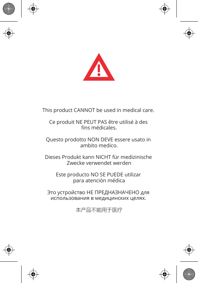 This product CANNOT be used in medical care. Ce produit NE PEUT PAS &ecirc;tre utilis&eacute; &agrave; des ﬁns m&eacute;dicales.Questo prodotto NON DEVE essere usato in ambito medico.Dieses Produkt kann NICHT f&uuml;r medizinische Zwecke verwendet werdenEste producto NO SE PUEDE utilizar para atenci&oacute;n m&eacute;dicaЭто устройство НЕ ПРЕДНАЗНАЧЕНО для использования в медицинских целях. 本产品不能用于医疗