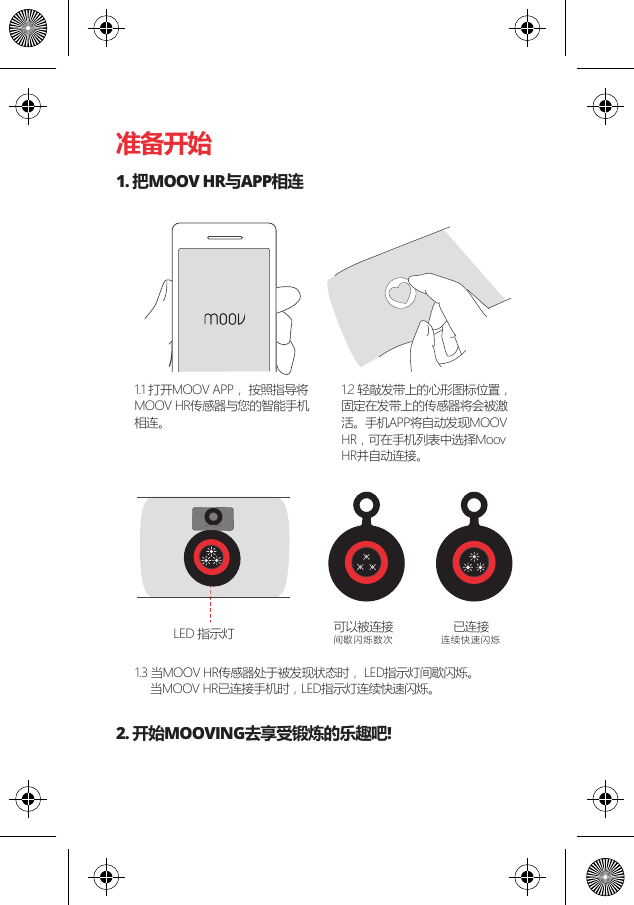 准备开始1. 把MOOV HR与APP相连2. 开始MOOVING去享受锻炼的乐趣吧!可以被连接间歇闪烁数次已连接连续快速闪烁LED 指示灯1.1 打开MOOV APP， 按照指导将MOOV HR传感器与您的智能手机相连。1.2 轻敲发带上的心形图标位置，固定在发带上的传感器将会被激活。手机APP将自动发现MOOV HR，可在手机列表中选择Moov HR并自动连接。1.3 当MOOV HR传感器处于被发现状态时， LED指示灯间歇闪烁。     当MOOV HR已连接手机时，LED指示灯连续快速闪烁。