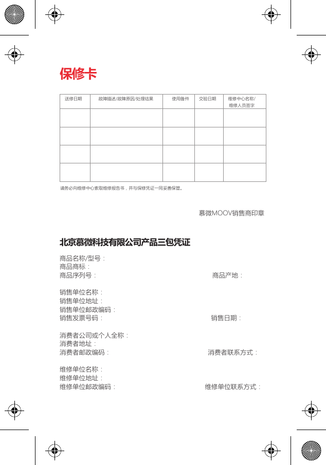 保修卡北京慕微科技有限公司产品三包凭证商品名称/型号：                                                 商品商标：                                                      商品序列号：                                                            商品产地：                   销售单位名称：                                                  销售单位地址：                                                  销售单位邮政编码：                                              销售发票号码：                                                        销售日期：                   消费者公司或个人全称：                                          消费者地址：                                                    消费者邮政编码：                                                   消费者联系方式：             维修单位名称：                                                  维修单位地址：                                                  维修单位邮政编码：                                              维修单位联系方式：请务必向维修中心索取维修报告书，并与保修凭证一同妥善保管。送修日期 故障描述/故障原因/处理结果 使用备件 交验日期 维修中心名称/维修人员签字慕微MOOV销售商印章