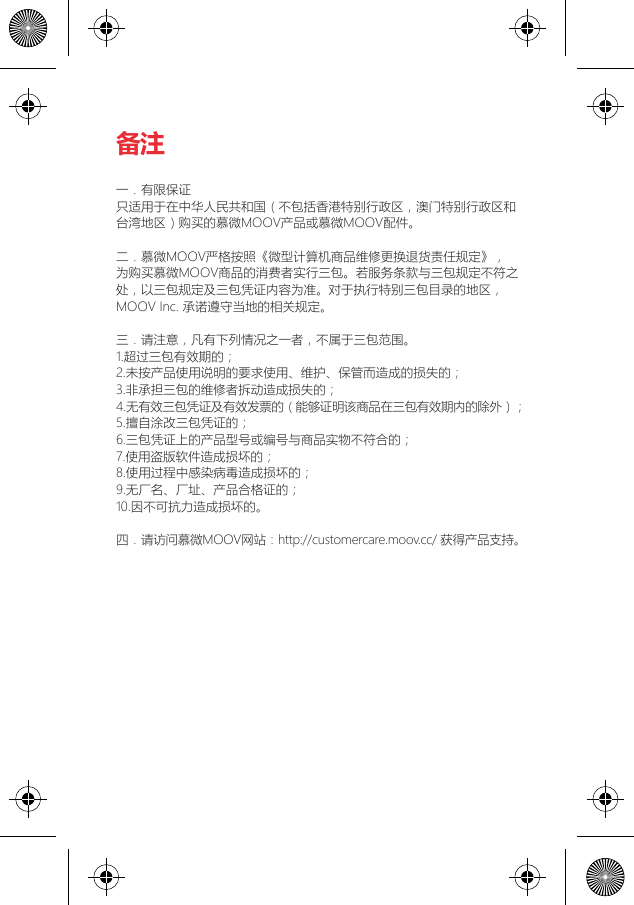 备注一．有限保证只适用于在中华人民共和国（不包括香港特别行政区，澳门特别行政区和台湾地区）购买的慕微MOOV产品或慕微MOOV配件。二．慕微MOOV严格按照《微型计算机商品维修更换退货责任规定》，为购买慕微MOOV商品的消费者实行三包。若服务条款与三包规定不符之处，以三包规定及三包凭证内容为准。对于执行特别三包目录的地区，MOOV Inc. 承诺遵守当地的相关规定。三．请注意，凡有下列情况之一者，不属于三包范围。1.超过三包有效期的；2.未按产品使用说明的要求使用、维护、保管而造成的损失的；3.非承担三包的维修者拆动造成损失的；4.无有效三包凭证及有效发票的（能够证明该商品在三包有效期内的除外）；5.擅自涂改三包凭证的；6.三包凭证上的产品型号或编号与商品实物不符合的；7.使用盗版软件造成损坏的；8.使用过程中感染病毒造成损坏的；9.无厂名、厂址、产品合格证的；10.因不可抗力造成损坏的。四．请访问慕微MOOV网站：http://customercare.moov.cc/ 获得产品支持。