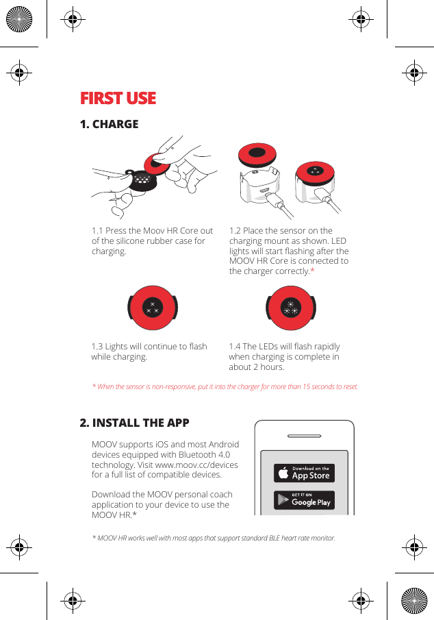 FIRST USEFIRST USE1. CHARGE2. INSTALL THE APP* When the sensor is non-responsive, put it into the charger for more than 15 seconds to reset.* MOOV HR works well with most apps that support standard BLE heart rate monitor.1.1 Press the Moov HR Core out of the silicone rubber case for charging.1.2 Place the sensor on the charging mount as shown. LED lights will start ﬂashing after the MOOV HR Core is connected to the charger correctly.*1.3 Lights will continue to ﬂash while charging.1.4 The LEDs will ﬂash rapidly when charging is complete in about 2 hours.MOOV supports iOS and most Android devices equipped with Bluetooth 4.0 technology. Visit www.moov.cc/devices for a full list of compatible devices.Download the MOOV personal coachapplication to your device to use the MOOV HR.*