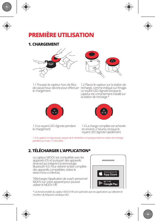 PREMI&Egrave;RE UTILISATION1. CHARGEMENT2. T&Eacute;L&Eacute;CHARGER L&rsquo;APPLICATION*1.1 Poussez le capteur hors de l&rsquo;&eacute;tui de caoutchouc silicone pour eﬀectuer le chargement.Le capteur MOOV est compatible avec les appareils iOS et la plupart des appareils Android qui int&egrave;grent la technologie Bluetooth 4.0. Pour obtenir la liste compl&egrave;te des appareils compatibles, visitez le www.moov.cc/devices.T&eacute;l&eacute;chargez l&rsquo;application de coach personnel MOOV sur votre appareil pour pouvoir utiliser le MOOV HR1.3 Le voyant LED clignote pendant le chargement. 1.4 La charge compl&egrave;te est achev&eacute;e en environ 2 heures, lorsque le voyant LED clignote rapidement.* Si le capteur ne r&eacute;pond pas, essayez de le r&eacute;initialiser en le pla&ccedil;ant dans la station de recharge pendant au moins 15 secondes.* Les fonctionnalit&eacute;s du capteur MOOV HR sont optimales avec les applications qui d&eacute;tectent le moniteur de fr&eacute;quence cardiaque BLE.1.2 Placez le capteur sur la station de recharge, comme indiqu&eacute; sur l&rsquo;image. Le voyant LED clignote lorsque le capteur est correctement install&eacute; sur la station de recharge.*