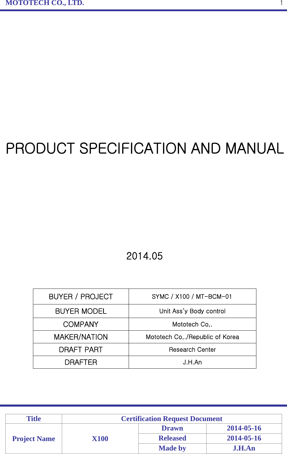 MOTOTECH CO., LTD.   Title  Certification Request Document Project Name  X100 Drawn 2014-05-16 Released 2014-05-16 Made by  J.H.An  1              PRODUCT SPECIFICATION AND MANUAL           2014.05    BUYER / PROJECT                SYMC / X100 / MT-BCM-01 BUYER MODEL  Unit Ass’y Body control COMPANY  Mototech Co,. MAKER/NATION  Mototech Co,./Republic of Korea DRAFT PART  Research Center DRAFTER  J.H.An     