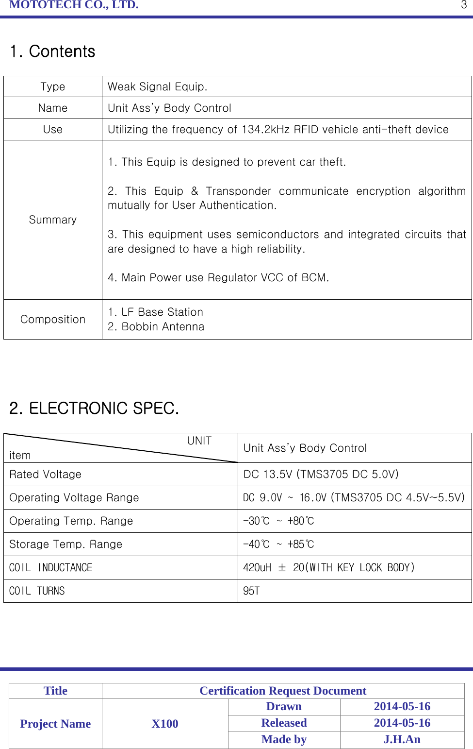 MOTOTECH CO., LTD.   Title  Certification Request Document Project Name  X100 Drawn 2014-05-16 Released 2014-05-16 Made by  J.H.An  31. Contents  Type  Weak Signal Equip. Name  Unit Ass’y Body Control Use  Utilizing the frequency of 134.2kHz RFID vehicle anti-theft device Summary 1. This Equip is designed to prevent car theft.  2.  This  Equip  &amp;  Transponder  communicate  encryption  algorithm mutually for User Authentication.  3. This equipment uses semiconductors and integrated circuits that are designed to have a high reliability.  4. Main Power use Regulator VCC of BCM. Composition  1. LF Base Station 2. Bobbin Antenna     2. ELECTRONIC SPEC.                                  UNIT item  Unit Ass’y Body Control Rated Voltage  DC 13.5V (TMS3705 DC 5.0V) Operating Voltage Range  DC 9.0V ~ 16.0V (TMS3705 DC 4.5V~5.5V)Operating Temp. Range  -30℃ ~ +80℃ Storage Temp. Range  -40℃ ~ +85℃ COIL INDUCTANCE 420uH ± 20(WITH KEY LOCK BODY) COIL TURNS  95T    