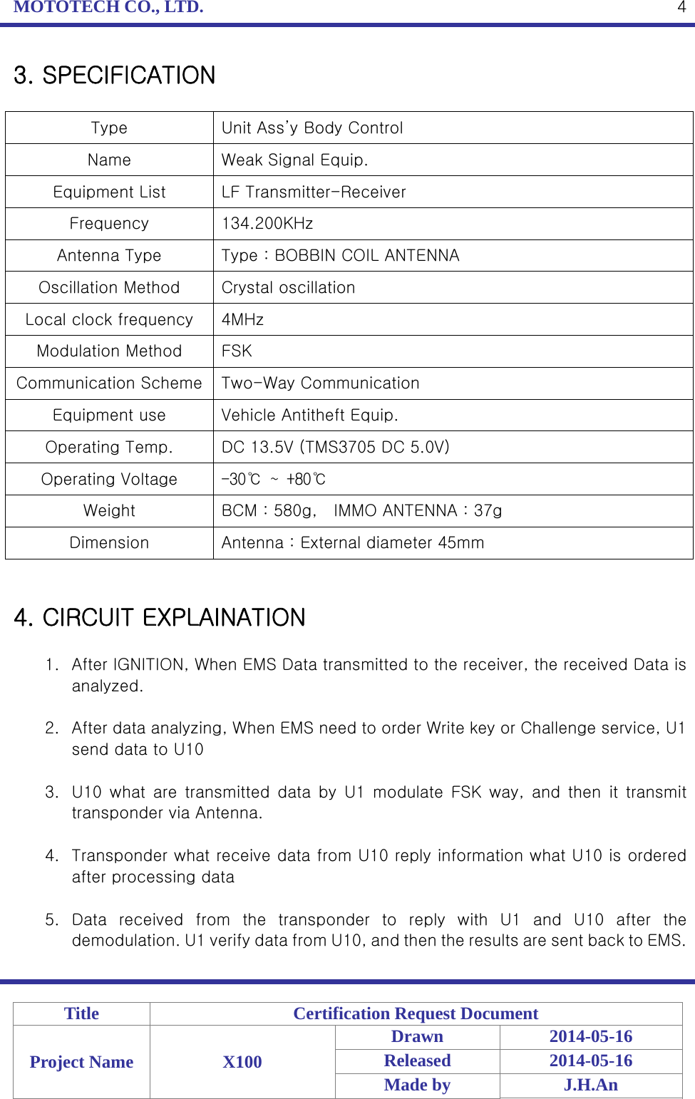 MOTOTECH CO., LTD.   Title  Certification Request Document Project Name  X100 Drawn 2014-05-16 Released 2014-05-16 Made by  J.H.An  43. SPECIFICATION  Type  Unit Ass’y Body Control Name  Weak Signal Equip. Equipment List  LF Transmitter-Receiver Frequency  134.200KHz Antenna Type  Type : BOBBIN COIL ANTENNA Oscillation Method  Crystal oscillation Local clock frequency  4MHz Modulation Method  FSK Communication Scheme  Two-Way Communication Equipment use  Vehicle Antitheft Equip. Operating Temp.  DC 13.5V (TMS3705 DC 5.0V) Operating Voltage  -30℃ ~ +80℃ Weight  BCM : 580g,    IMMO ANTENNA : 37g Dimension  Antenna : External diameter 45mm   4. CIRCUIT EXPLAINATION  1. After IGNITION, When EMS Data transmitted to the receiver, the received Data is analyzed.  2. After data analyzing, When EMS need to order Write key or Challenge service, U1 send data to U10  3. U10  what  are  transmitted  data  by  U1  modulate  FSK  way,  and  then  it  transmit transponder via Antenna.  4. Transponder what receive data from U10 reply information what U10 is ordered after processing data  5. Data received from the transponder to reply with U1 and U10 after  the demodulation. U1 verify data from U10, and then the results are sent back to EMS.  