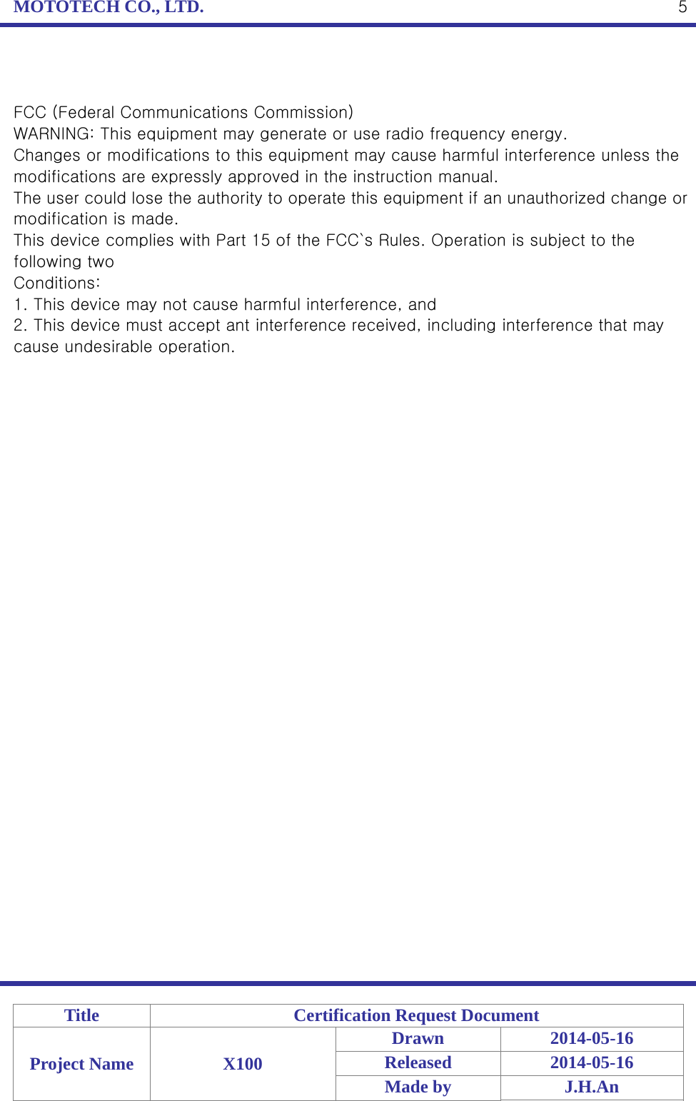 MOTOTECH CO., LTD.   Title  Certification Request Document Project Name  X100 Drawn 2014-05-16 Released 2014-05-16 Made by  J.H.An  5  FCC (Federal Communications Commission) WARNING: This equipment may generate or use radio frequency energy. Changes or modifications to this equipment may cause harmful interference unless the modifications are expressly approved in the instruction manual. The user could lose the authority to operate this equipment if an unauthorized change or modification is made. This device complies with Part 15 of the FCC`s Rules. Operation is subject to the following two Conditions: 1. This device may not cause harmful interference, and 2. This device must accept ant interference received, including interference that may cause undesirable operation. 