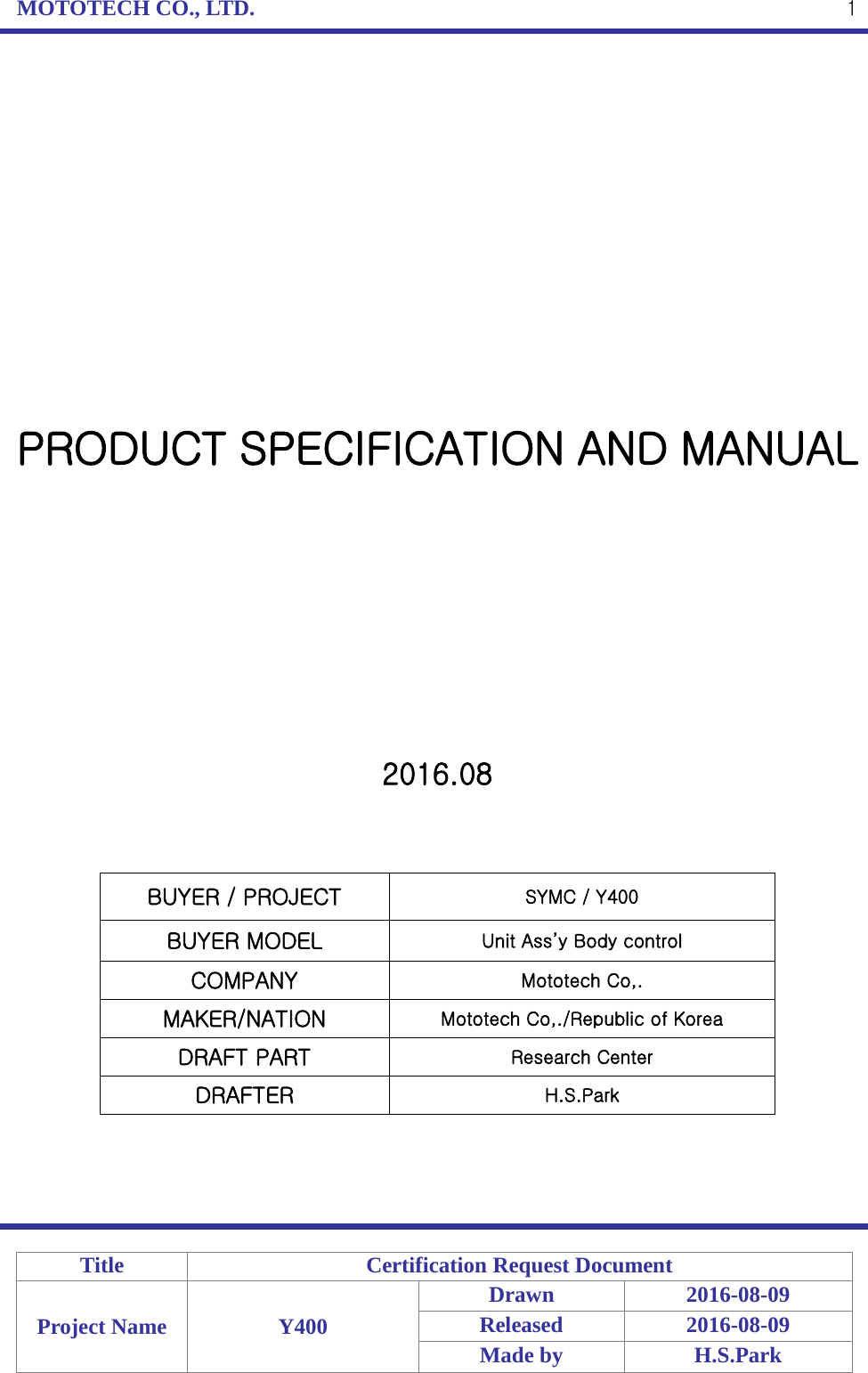 MOTOTECH CO., LTD.   Title Certification Request Document Project Name Y400 Drawn 2016-08-09 Released 2016-08-09 Made by H.S.Park  1                PRODUCT SPECIFICATION AND MANUAL           2016.08    BUYER / PROJECT SYMC / Y400 BUYER MODEL Unit Ass’y Body control COMPANY Mototech Co,. MAKER/NATION Mototech Co,./Republic of Korea DRAFT PART Research Center DRAFTER H.S.Park     