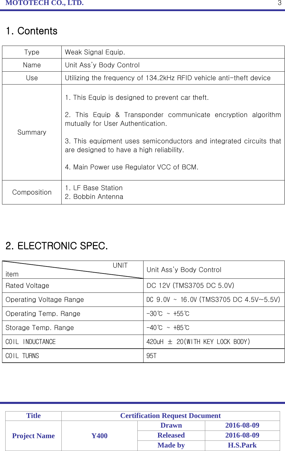 MOTOTECH CO., LTD.   Title Certification Request Document Project Name Y400 Drawn 2016-08-09 Released 2016-08-09 Made by H.S.Park  3 1. Contents  Type  Weak Signal Equip. Name Unit Ass’y Body Control Use Utilizing the frequency of 134.2kHz RFID vehicle anti-theft device Summary 1. This Equip is designed to prevent car theft.  2.  This Equip &amp; Transponder communicate encryption algorithm mutually for User Authentication.  3. This equipment uses semiconductors and integrated circuits that are designed to have a high reliability.  4. Main Power use Regulator VCC of BCM. Composition 1. LF Base Station 2. Bobbin Antenna     2. ELECTRONIC SPEC.                                  UNIT item Unit Ass’y Body Control Rated Voltage DC 12V (TMS3705 DC 5.0V) Operating Voltage Range DC 9.0V ~ 16.0V (TMS3705 DC 4.5V~5.5V) Operating Temp. Range -30℃ ~ +55℃ Storage Temp. Range -40℃ ~ +85℃ COIL INDUCTANCE 420uH ± 20(WITH KEY LOCK BODY) COIL TURNS  95T    