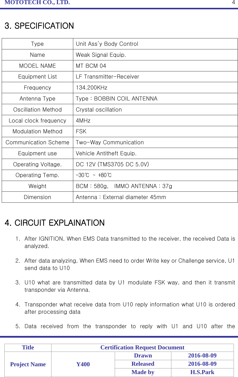 MOTOTECH CO., LTD.   Title Certification Request Document Project Name Y400 Drawn 2016-08-09 Released 2016-08-09 Made by H.S.Park  4 3. SPECIFICATION  Type  Unit Ass’y Body Control Name Weak Signal Equip. MODEL NAME MT BCM 04 Equipment List LF Transmitter-Receiver Frequency 134.200KHz Antenna Type  Type : BOBBIN COIL ANTENNA Oscillation Method  Crystal oscillation Local clock frequency 4MHz Modulation Method FSK Communication Scheme  Two-Way Communication Equipment use  Vehicle Antitheft Equip. Operating Voltage.  DC 12V (TMS3705 DC 5.0V) Operating Temp. -30℃ ~ +80℃ Weight BCM : 580g,    IMMO ANTENNA : 37g Dimension Antenna : External diameter 45mm   4. CIRCUIT EXPLAINATION  1. After IGNITION, When EMS Data transmitted to the receiver, the received Data is analyzed.  2. After data analyzing, When EMS need to order Write key or Challenge service, U1 send data to U10  3. U10 what are transmitted data by U1 modulate FSK way, and then it transmit transponder via Antenna.  4. Transponder what receive data from U10 reply information what U10 is ordered after processing data  5. Data received from the transponder to reply with U1 and U10 after the 