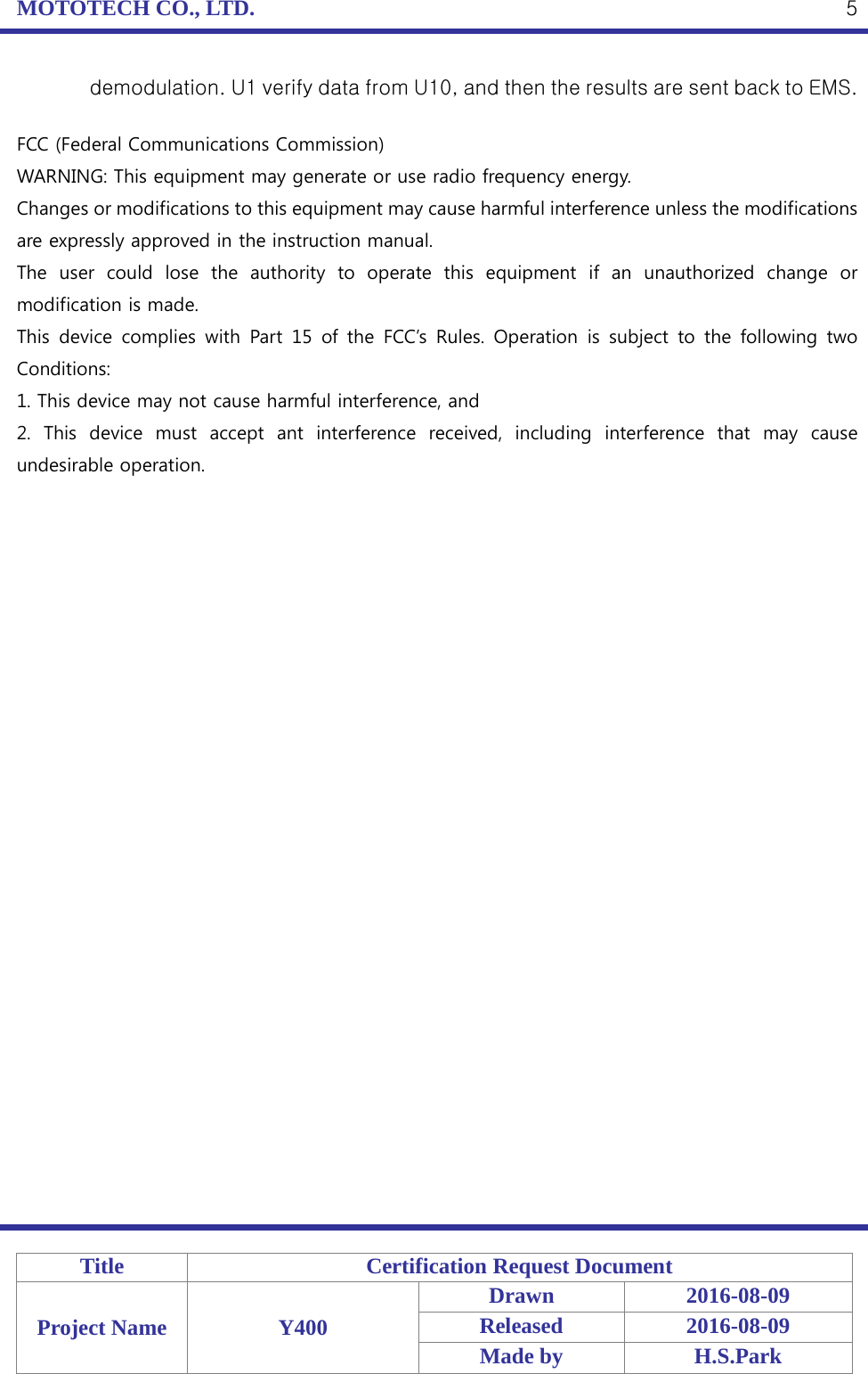 MOTOTECH CO., LTD.   Title Certification Request Document Project Name Y400 Drawn 2016-08-09 Released 2016-08-09 Made by H.S.Park  5 demodulation. U1 verify data from U10, and then the results are sent back to EMS.  FCC (Federal Communications Commission) WARNING: This equipment may generate or use radio frequency energy. Changes or modifications to this equipment may cause harmful interference unless the modifications are expressly approved in the instruction manual. The user could lose the authority to operate this equipment if an unauthorized change or modification is made. This device complies with Part 15 of the FCC’s Rules. Operation is subject to the following two Conditions: 1. This device may not cause harmful interference, and 2.  This device must accept ant interference received, including interference that may cause undesirable operation. 