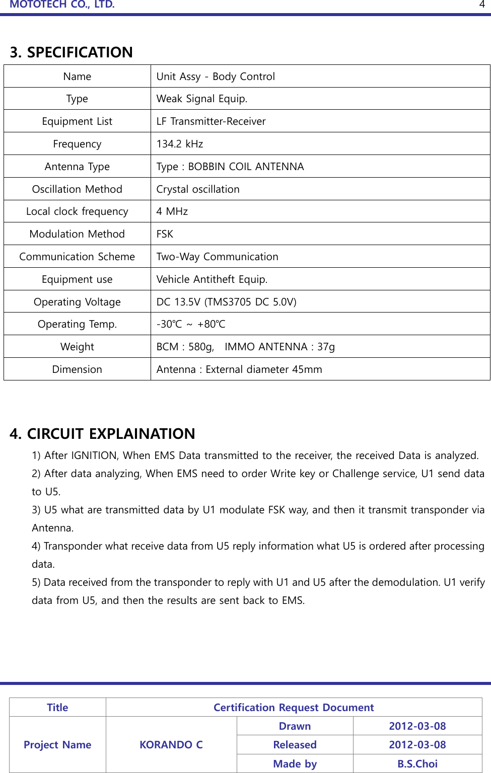 MOTOTECH CO., LTD.   Title Certification Request Document Project Name KORANDO C Drawn 2012-03-08 Released 2012-03-08 Made by B.S.Choi  4 3. SPECIFICATION Name Unit Assy - Body Control Type   Weak Signal Equip. Equipment List LF Transmitter-Receiver Frequency 134.2 kHz Antenna Type Type : BOBBIN COIL ANTENNA Oscillation Method Crystal oscillation Local clock frequency 4 MHz Modulation Method FSK Communication Scheme Two-Way Communication Equipment use Vehicle Antitheft Equip. Operating Voltage DC 13.5V (TMS3705 DC 5.0V) Operating Temp. -30℃ ~ +80℃ Weight BCM : 580g,    IMMO ANTENNA : 37g Dimension Antenna : External diameter 45mm   4. CIRCUIT EXPLAINATION 1) After IGNITION, When EMS Data transmitted to the receiver, the received Data is analyzed. 2) After data analyzing, When EMS need to order Write key or Challenge service, U1 send data to U5. 3) U5 what are transmitted data by U1 modulate FSK way, and then it transmit transponder via Antenna. 4) Transponder what receive data from U5 reply information what U5 is ordered after processing data. 5) Data received from the transponder to reply with U1 and U5 after the demodulation. U1 verify data from U5, and then the results are sent back to EMS.     