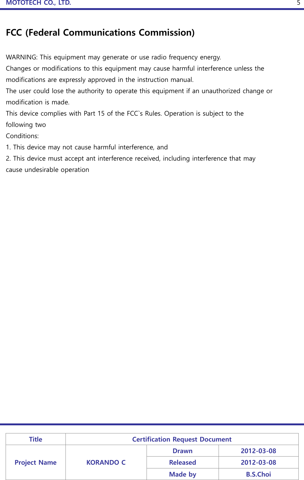 MOTOTECH CO., LTD.   Title Certification Request Document Project Name KORANDO C Drawn 2012-03-08 Released 2012-03-08 Made by B.S.Choi  5 FCC (Federal Communications Commission)  WARNING: This equipment may generate or use radio frequency energy. Changes or modifications to this equipment may cause harmful interference unless the modifications are expressly approved in the instruction manual. The user could lose the authority to operate this equipment if an unauthorized change or modification is made. This device complies with Part 15 of the FCC`s Rules. Operation is subject to the following two Conditions: 1. This device may not cause harmful interference, and 2. This device must accept ant interference received, including interference that may cause undesirable operation 