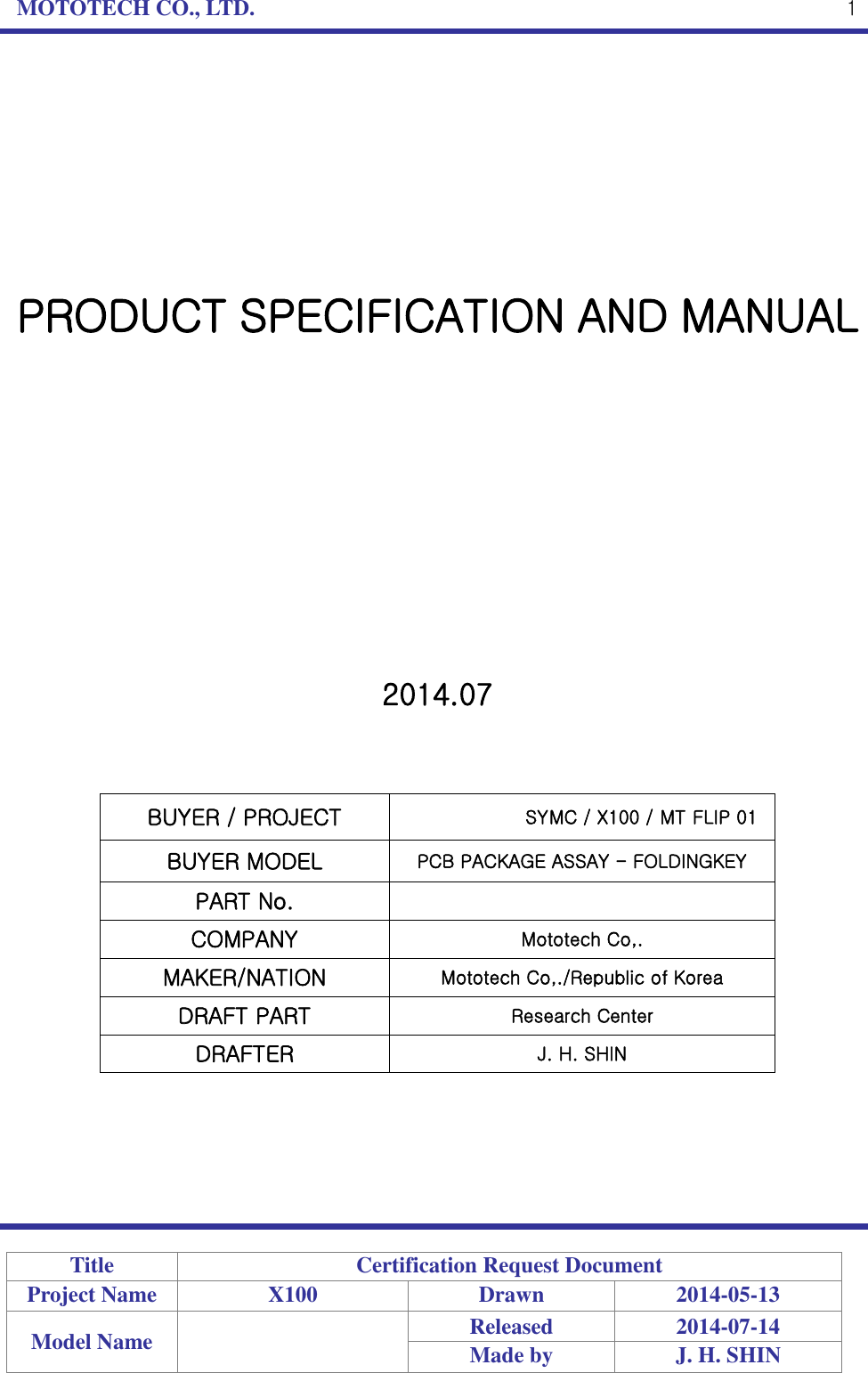 MOTOTECH CO., LTD.   Title Certification Request Document Project Name X100 Drawn 2014-05-13 Model Name  Released 2014-07-14 Made by J. H. SHIN  1         PRODUCT SPECIFICATION AND MANUAL             2014.07    BUYER / PROJECT SYMC / X100 / MT FLIP 01 BUYER MODEL PCB PACKAGE ASSAY - FOLDINGKEY PART No.  COMPANY Mototech Co,. MAKER/NATION Mototech Co,./Republic of Korea DRAFT PART Research Center DRAFTER J. H. SHIN      
