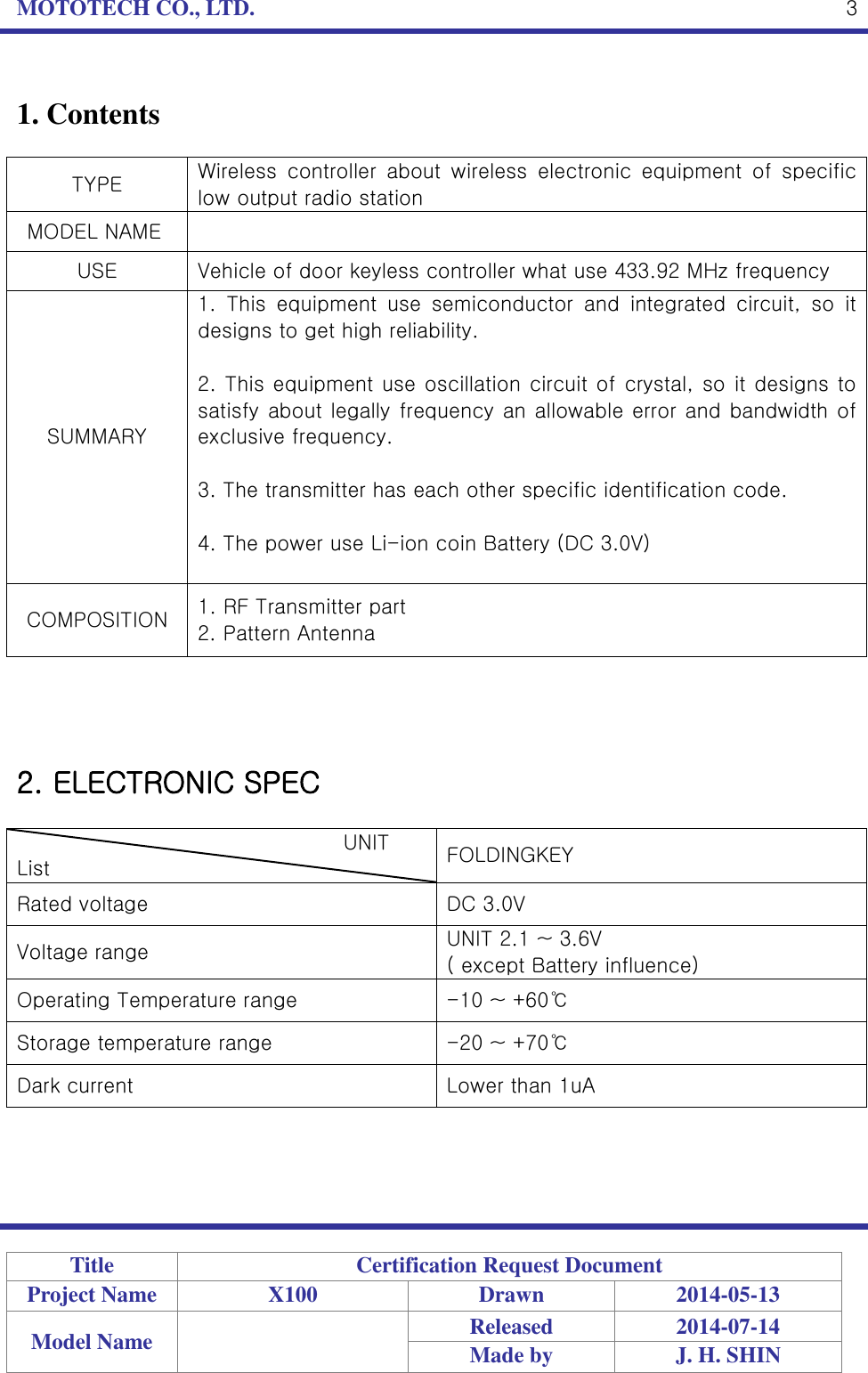 MOTOTECH CO., LTD.   Title Certification Request Document Project Name X100 Drawn 2014-05-13 Model Name  Released 2014-07-14 Made by J. H. SHIN  3 1. Contents  TYPE Wireless  controller  about  wireless  electronic  equipment  of  specific low output radio station   MODEL NAME  USE Vehicle of door keyless controller what use 433.92 MHz frequency SUMMARY 1.  This  equipment  use  semiconductor  and  integrated  circuit,  so  it designs to get high reliability.  2. This equipment use oscillation circuit of crystal, so it designs to satisfy about legally frequency  an allowable error and bandwidth of exclusive frequency.  3. The transmitter has each other specific identification code.  4. The power use Li-ion coin Battery (DC 3.0V)  COMPOSITION 1. RF Transmitter part 2. Pattern Antenna     2. ELECTRONIC SPEC                                  UNIT List FOLDINGKEY Rated voltage DC 3.0V Voltage range UNIT 2.1 ~ 3.6V ( except Battery influence) Operating Temperature range -10 ~ +60℃ Storage temperature range -20 ~ +70℃ Dark current Lower than 1uA   