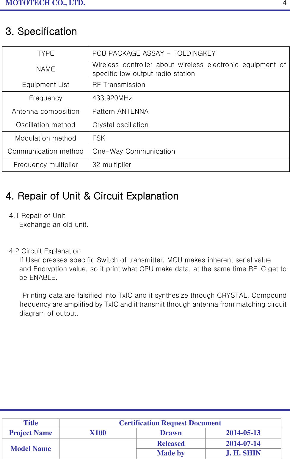 MOTOTECH CO., LTD.   Title Certification Request Document Project Name X100 Drawn 2014-05-13 Model Name  Released 2014-07-14 Made by J. H. SHIN  4 3. Specification  TYPE PCB PACKAGE ASSAY - FOLDINGKEY NAME Wireless  controller  about  wireless  electronic  equipment  of specific low output radio station Equipment List RF Transmission Frequency 433.920MHz Antenna composition Pattern ANTENNA Oscillation method Crystal oscillation Modulation method FSK Communication method One-Way Communication Frequency multiplier 32 multiplier   4. Repair of Unit &amp; Circuit Explanation  4.1 Repair of Unit   Exchange an old unit.   4.2 Circuit Explanation If User presses specific Switch of transmitter, MCU makes inherent serial value   and Encryption value, so it print what CPU make data, at the same time RF IC get to be ENABLE.  Printing data are falsified into TxIC and it synthesize through CRYSTAL. Compound frequency are amplified by TxIC and it transmit through antenna from matching circuit diagram of output.           