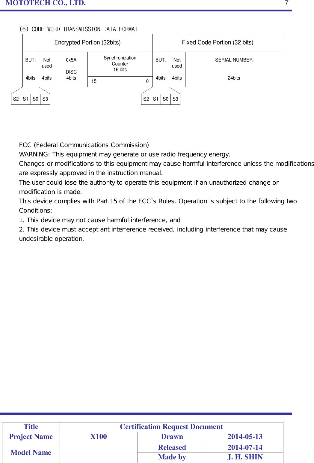 MOTOTECH CO., LTD.   Title Certification Request Document Project Name X100 Drawn 2014-05-13 Model Name  Released 2014-07-14 Made by J. H. SHIN  7 (6) CODE WORD TRANSMISSION DATA FORMAT Fixed Code Portion (32 bits)Encrypted Portion (32bits)BUT.4bitsNot used4bitsSERIAL NUMBER24bitsBUT.4bitsNot used4bits0x5ADISC4bitsSynchronizationCounter16 bits15                                       0S2 S1 S0 S3S2 S1 S0 S3   FCC (Federal Communications Commission) WARNING: This equipment may generate or use radio frequency energy. Changes or modifications to this equipment may cause harmful interference unless the modifications are expressly approved in the instruction manual. The user could lose the authority to operate this equipment if an unauthorized change or modification is made. This device complies with Part 15 of the FCC`s Rules. Operation is subject to the following two Conditions: 1. This device may not cause harmful interference, and 2. This device must accept ant interference received, including interference that may cause undesirable operation.