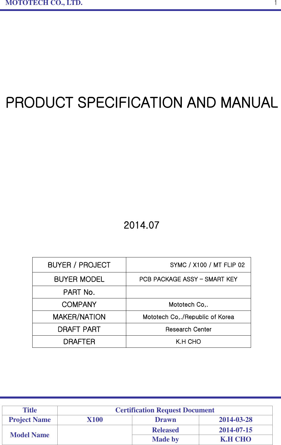 MOTOTECH CO., LTD.   Title Certification Request Document Project Name X100 Drawn 2014-03-28 Model Name  Released 2014-07-15 Made by K.H CHO  1         PRODUCT SPECIFICATION AND MANUAL             2014.07    BUYER / PROJECT SYMC / X100 / MT FLIP 02BUYER MODEL PCB PACKAGE ASSY – SMART KEY PART No.  COMPANY Mototech Co,. MAKER/NATION Mototech Co,./Republic of Korea DRAFT PART Research Center DRAFTER K.H CHO      