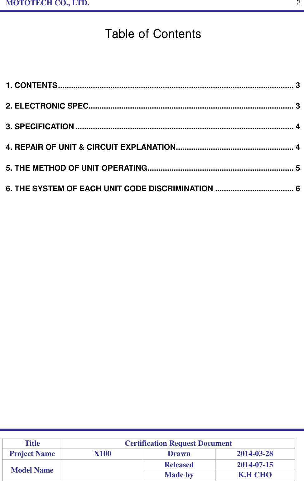 MOTOTECH CO., LTD.   Title Certification Request Document Project Name X100 Drawn 2014-03-28 Model Name  Released 2014-07-15 Made by K.H CHO  2 Table of Contents    1. CONTENTS ............................................................................................................ 3 2. ELECTRONIC SPEC.............................................................................................. 3 3. SPECIFICATION .................................................................................................... 4 4. REPAIR OF UNIT &amp; CIRCUIT EXPLANATION ...................................................... 4 5. THE METHOD OF UNIT OPERATING ................................................................... 5 6. THE SYSTEM OF EACH UNIT CODE DISCRIMINATION .................................... 6 