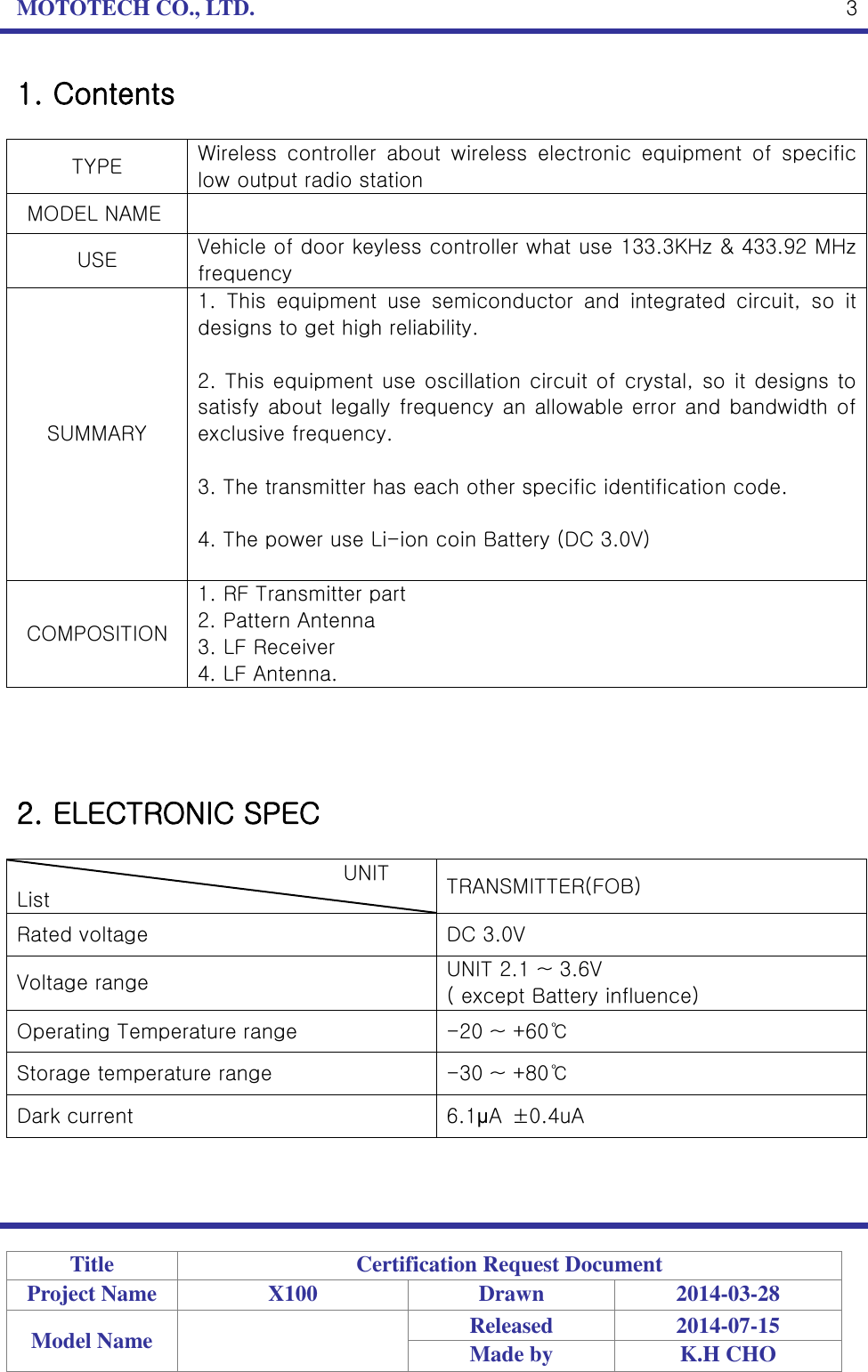 MOTOTECH CO., LTD.   Title Certification Request Document Project Name X100 Drawn 2014-03-28 Model Name  Released 2014-07-15 Made by K.H CHO  3 1. Contents  TYPE Wireless  controller  about  wireless  electronic  equipment  of  specific low output radio station   MODEL NAME  USE Vehicle of door keyless controller what use 133.3KHz &amp; 433.92 MHz frequency SUMMARY 1.  This  equipment  use  semiconductor  and  integrated  circuit,  so  it designs to get high reliability.  2. This equipment use oscillation circuit of crystal, so it designs to satisfy about legally frequency an allowable error and bandwidth of exclusive frequency.  3. The transmitter has each other specific identification code.  4. The power use Li-ion coin Battery (DC 3.0V)  COMPOSITION 1. RF Transmitter part 2. Pattern Antenna 3. LF Receiver 4. LF Antenna.     2. ELECTRONIC SPEC                                  UNIT List TRANSMITTER(FOB) Rated voltage DC 3.0V Voltage range UNIT 2.1 ~ 3.6V ( except Battery influence) Operating Temperature range -20 ~ +60℃ Storage temperature range -30 ~ +80℃ Dark current 6.1μA  ±0.4uA   