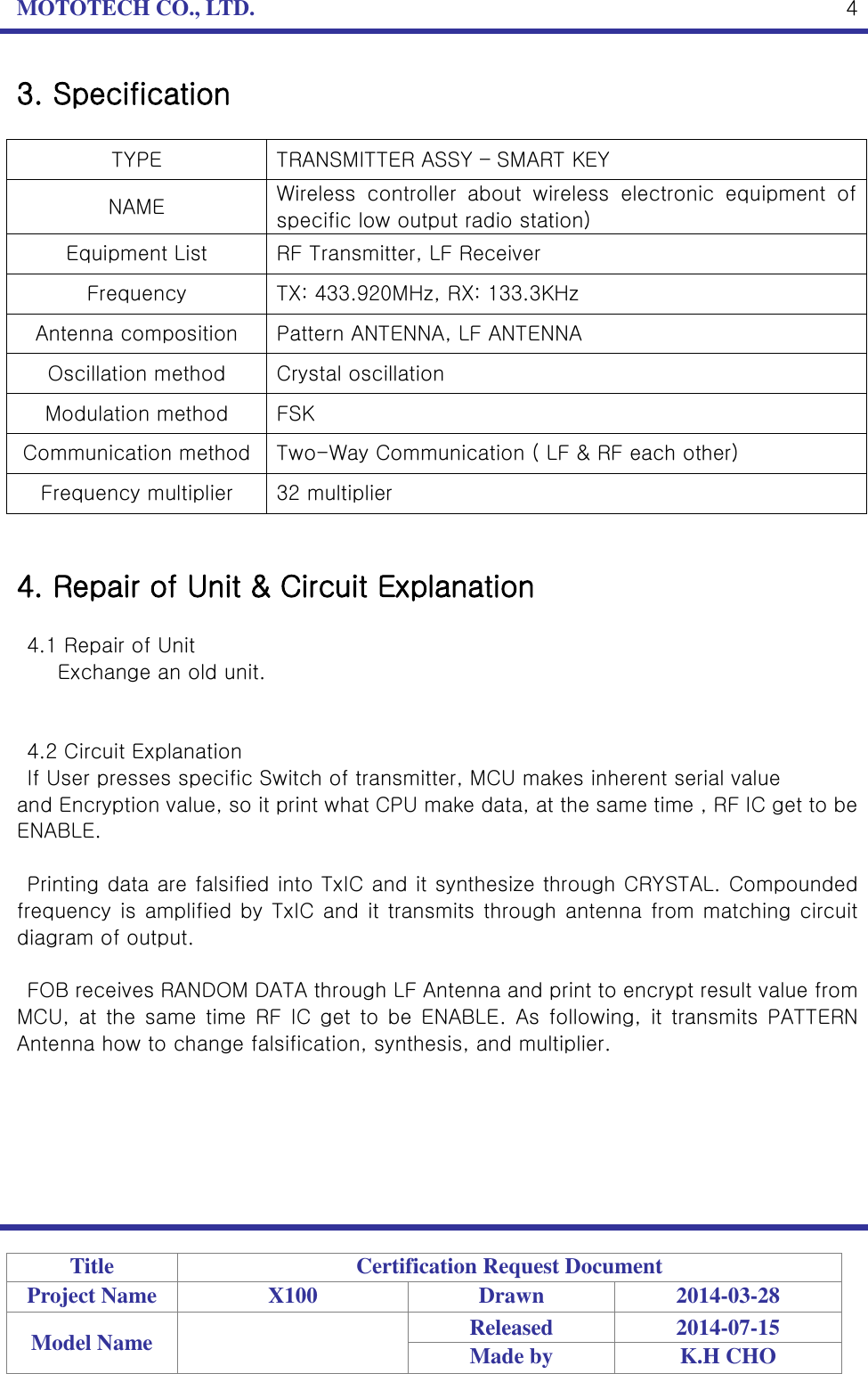 MOTOTECH CO., LTD.   Title Certification Request Document Project Name X100 Drawn 2014-03-28 Model Name  Released 2014-07-15 Made by K.H CHO  4 3. Specification  TYPE TRANSMITTER ASSY – SMART KEY   NAME Wireless  controller  about  wireless  electronic  equipment  of specific low output radio station) Equipment List RF Transmitter, LF Receiver Frequency TX: 433.920MHz, RX: 133.3KHz Antenna composition Pattern ANTENNA, LF ANTENNA Oscillation method Crystal oscillation Modulation method FSK Communication method Two-Way Communication ( LF &amp; RF each other) Frequency multiplier 32 multiplier   4. Repair of Unit &amp; Circuit Explanation  4.1 Repair of Unit   Exchange an old unit.   4.2 Circuit Explanation If User presses specific Switch of transmitter, MCU makes inherent serial value   and Encryption value, so it print what CPU make data, at the same time , RF IC get to be ENABLE.    Printing data are falsified into TxIC and it synthesize through CRYSTAL. Compounded frequency is amplified by TxIC and it transmits through antenna from matching circuit diagram of output.  FOB receives RANDOM DATA through LF Antenna and print to encrypt result value from MCU,  at  the  same  time  RF  IC get  to be  ENABLE.  As  following, it transmits PATTERN Antenna how to change falsification, synthesis, and multiplier.      