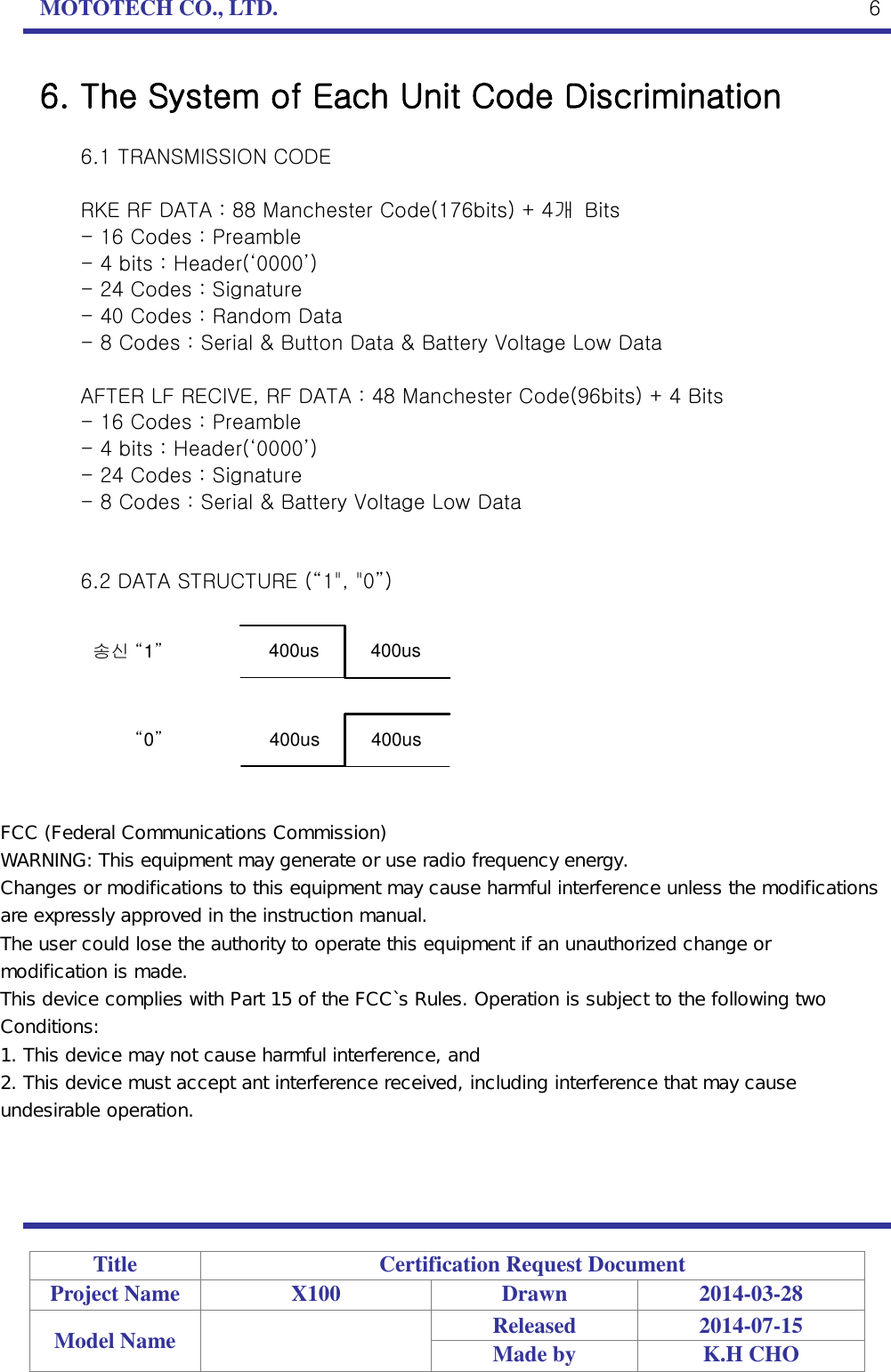 MOTOTECH CO., LTD.   Title Certification Request Document Project Name X100 Drawn 2014-03-28 Model Name  Released 2014-07-15 Made by K.H CHO  6 6. The System of Each Unit Code Discrimination  6.1 TRANSMISSION CODE  RKE RF DATA : 88 Manchester Code(176bits) + 4개  Bits - 16 Codes : Preamble - 4 bits : Header(‘0000’) - 24 Codes : Signature - 40 Codes : Random Data - 8 Codes : Serial &amp; Button Data &amp; Battery Voltage Low Data  AFTER LF RECIVE, RF DATA : 48 Manchester Code(96bits) + 4 Bits - 16 Codes : Preamble - 4 bits : Header(‘0000’) - 24 Codes : Signature - 8 Codes : Serial &amp; Battery Voltage Low Data   6.2 DATA STRUCTURE (“1&quot;, &quot;0”)  송신 “1”“0”400us          400us400us          400us FCC (Federal Communications Commission) WARNING: This equipment may generate or use radio frequency energy. Changes or modifications to this equipment may cause harmful interference unless the modifications are expressly approved in the instruction manual. The user could lose the authority to operate this equipment if an unauthorized change or modification is made. This device complies with Part 15 of the FCC`s Rules. Operation is subject to the following two Conditions: 1. This device may not cause harmful interference, and 2. This device must accept ant interference received, including interference that may cause undesirable operation.