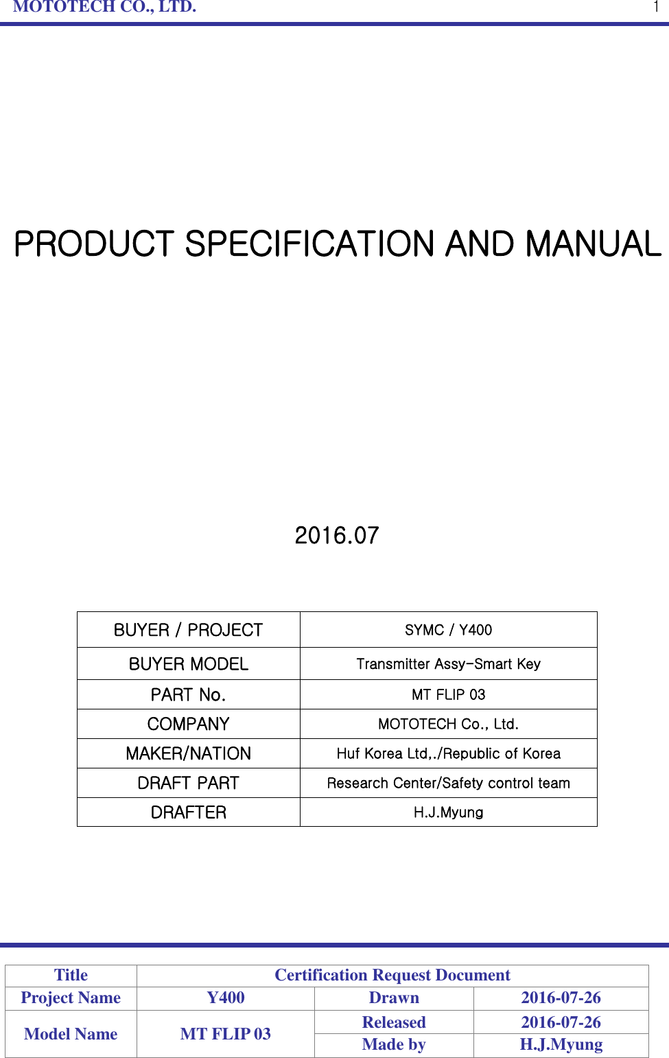 MOTOTECH CO., LTD.   Title Certification Request Document Project Name Y400 Drawn 2016-07-26 Model Name MT FLIP 03 Released 2016-07-26 Made by H.J.Myung  1         PRODUCT SPECIFICATION AND MANUAL             2016.07    BUYER / PROJECT SYMC / Y400 BUYER MODEL Transmitter Assy-Smart Key PART No. MT FLIP 03 COMPANY MOTOTECH Co., Ltd. MAKER/NATION Huf Korea Ltd,./Republic of Korea DRAFT PART Research Center/Safety control team DRAFTER H.J.Myung      