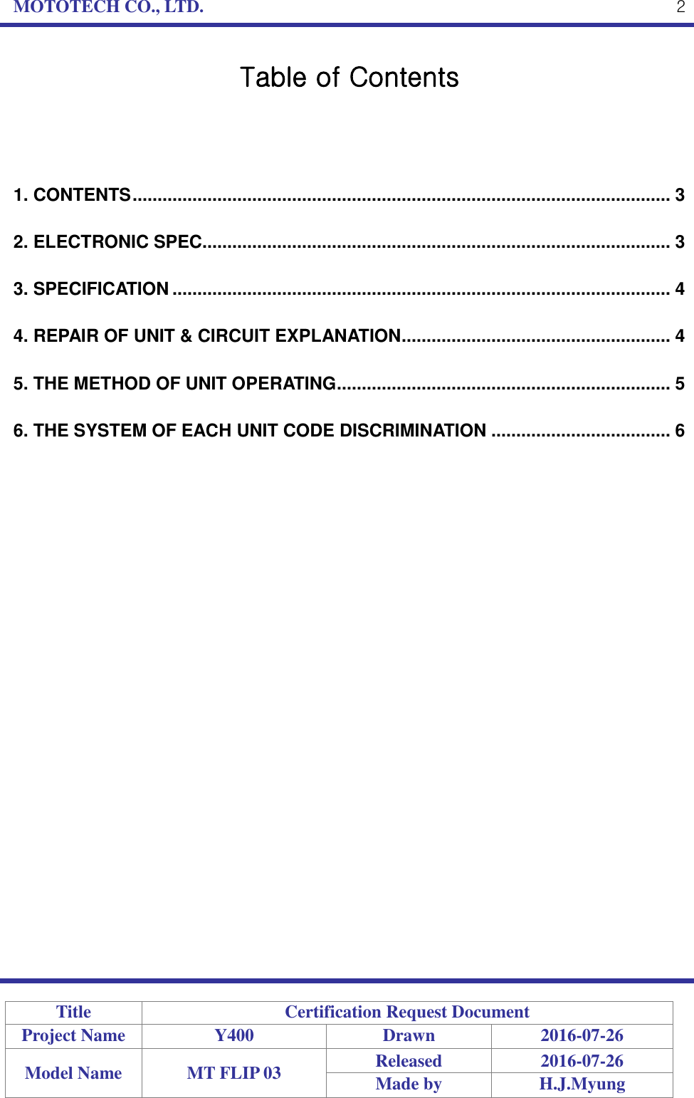 MOTOTECH CO., LTD.   Title Certification Request Document Project Name Y400 Drawn 2016-07-26 Model Name MT FLIP 03 Released 2016-07-26 Made by H.J.Myung  2 Table of Contents    1. CONTENTS ............................................................................................................ 3 2. ELECTRONIC SPEC.............................................................................................. 3 3. SPECIFICATION .................................................................................................... 4 4. REPAIR OF UNIT &amp; CIRCUIT EXPLANATION ...................................................... 4 5. THE METHOD OF UNIT OPERATING ................................................................... 5 6. THE SYSTEM OF EACH UNIT CODE DISCRIMINATION .................................... 6 