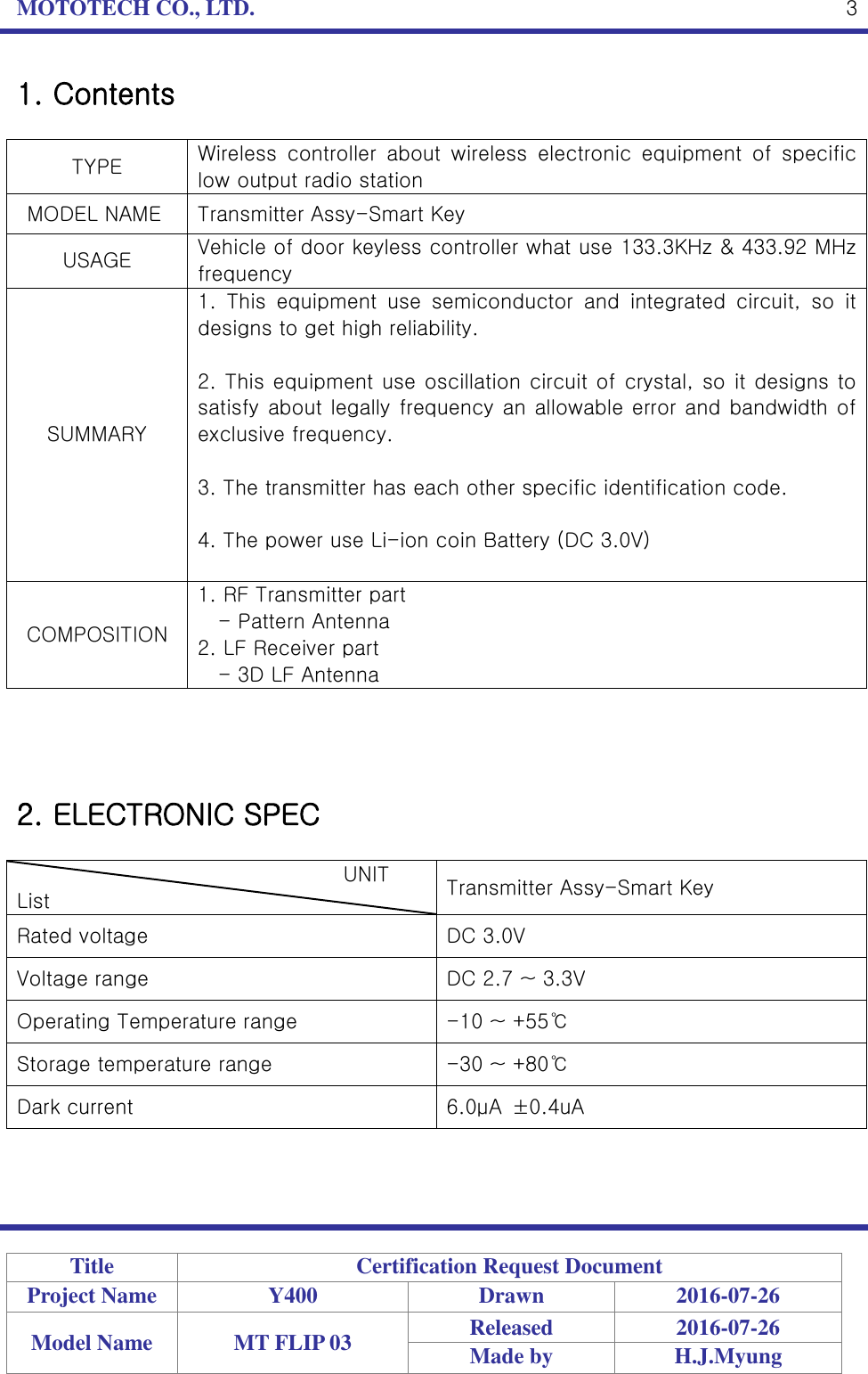 MOTOTECH CO., LTD.   Title Certification Request Document Project Name Y400 Drawn 2016-07-26 Model Name MT FLIP 03 Released 2016-07-26 Made by H.J.Myung  3 1. Contents  TYPE Wireless  controller  about  wireless  electronic  equipment  of  specific low output radio station   MODEL NAME Transmitter Assy-Smart Key USAGE Vehicle of door keyless controller what use 133.3KHz &amp; 433.92 MHz frequency SUMMARY 1.  This  equipment  use  semiconductor  and  integrated  circuit,  so  it designs to get high reliability.  2. This equipment use oscillation circuit of crystal, so it designs to satisfy about legally frequency an allowable error and bandwidth of exclusive frequency.  3. The transmitter has each other specific identification code.  4. The power use Li-ion coin Battery (DC 3.0V)  COMPOSITION 1. RF Transmitter part - Pattern Antenna 2. LF Receiver part - 3D LF Antenna     2. ELECTRONIC SPEC                                          UNIT List Transmitter Assy-Smart Key Rated voltage DC 3.0V Voltage range DC 2.7 ~ 3.3V Operating Temperature range -10 ~ +55℃ Storage temperature range -30 ~ +80℃ Dark current 6.0μA  ±0.4uA  